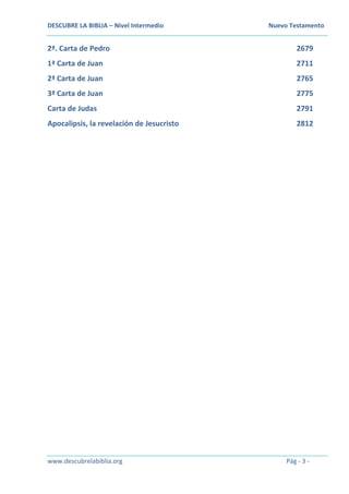 DESCUBRE LA BIBLIA – Nivel Intermedio Nuevo Testamento
www.descubrelabiblia.org Pág - 3 -
2ª. Carta de Pedro 2679
1ª Carta de Juan 2711
2ª Carta de Juan 2765
3ª Carta de Juan 2775
Carta de Judas 2791
Apocalipsis, la revelación de Jesucristo 2812
 
