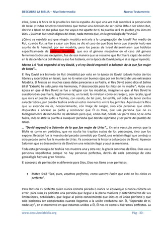 DESCUBRE LA BIBLIA – Nivel Intermedio Nuevo Testamento
www.descubrelabiblia.org Pág - 30 -
ellos, pero a la hora de la prueba les dan la espalda. Así que una vez más sucederá la persecución
de Israel y todos nosotros tendremos que tomar una decisión de ser como Orfa o ser como Rut,
decirle a Israel no me pidas que me vaya o me aparte de ti, tu pueblo será mi pueblo y tu Dios mi
Dios. ¿Cuántas Rut serán dignas de estar, nada menos que, en la genealogía de Yeshúa?
¿Cómo se resolvió eso que ningún moabita entraría a la congregación de Israel? Por medio de
Rut, cuando Rut se fue a casar con Booz se dio el caso de que Booz tenía que atender todo ese
asunto de la heredad, por ser moabita, pero los jueces de Israel determinaron que hablaba
específicamente de varones moabitas, que era el género masculino en el caso del género
femenino había una excepción, fue de esa manera que se resuelve que Rut fuera capaz de entrar
en la descendencia del Mesías y eso fue todavía, en la época de David porque si se sigue leyendo;
Mateo 1:6 “Isaí engendró al rey David, y el rey David engendró a Salomón de la que fue mujer
de Urías”…
El Rey David era bisnieto de Rut (moabita) por esto en la época de David todavía había ciertos
líderes y sacerdotes en Israel, que no lo veían con buenos ojos por ser bisnieto de una extranjera
Moabita. El Mesías en muchos casos debe parecerse a su Padre, el Rey David como dice el Salmo
69:8 “Extraño he sido para mis hermanos, Y desconocido para los hijos de mi madre”. Hubo una
época en que el Rey David se fue a refugiar con los moabitas, imagínense que al Rey David le
cuestionaban que fuera, legítimamente, un Israelí, lo miraban como extranjero, con recelo, igual
que mira el pueblo judío a Yeshúa, con recelo, de tal palo, tal estilla, así debe de tener ciertas
características, por cuanto Yeshúa anda en estos momentos entre los gentiles. Aquí muestra Dios
que su elección no es, necesariamente, con linaje de sangre, sino con personas que estén
dispuestas a abrazar su pacto y reconocer que Él es Dios, que una persona que no es
biológicamente descendiente de Abraham pero que, como Rut, decide ser parte Dios no le echa
fuera, Dios le abre la puerta a cualquier persona que decida injertarse y ser parte del pueblo de
Israel.
… “David engendró a Salomón de la que fue mujer de Urías”… En este versículo vemos que la
Biblia es como un periódico, que no oculta los trapitos sucios de los personajes, sino que los
expone. Betsabé fue la muestra del pecado cometido por David, una relación ilegal que condujo a
otro pecado como fue la muerte de Urías. Ya conocemos la historia del pecado de David. Aparece
Salomón que es descendiente de David en una relación ilegal y aquí se menciona.
Toda esta genealogía de Yeshúa nos muestra una y otra vez, la gracia continua de Dios. Dios usa a
personas imperfectas porque no hay personas perfectas, detrás de cada personaje de esta
genealogía hay una gran historia.
El concepto de perfección es diferente para Dios, Dios nos llama a ser perfectos:
 Mateo 5:48 “Sed, pues, vosotros perfectos, como vuestro Padre que está en los cielos es
perfecto”.
Para Dios no es perfecto quien nunca cometa pecado o nunca se equivoque o nunca cometa un
error, para Dios es perfecto una persona que llegue a la plena madurez y entendimiento de sus
limitaciones, debilidades, que llegue al pleno conocimiento que Dios es el único perfecto y que
solo podemos ser completados cuando llegamos a la unión verdadera con Él. “Separado de ti,
nada soy”, en el momento en que estamos unidos a Él, Él nos ve como si fuéramos perfectos. La
 
