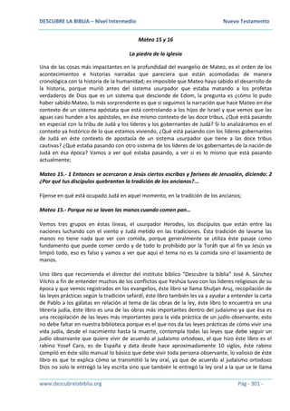 DESCUBRE LA BIBLIA – Nivel Intermedio Nuevo Testamento
www.descubrelabiblia.org Pág - 301 -
Mateo 15 y 16
La piedra de la iglesia
Una de las cosas más impactantes en la profundidad del evangelio de Mateo, es el orden de los
acontecimientos e historias narradas que pareciera que están acomodadas de manera
cronológica con la historia de la humanidad; es imposible que Mateo haya sabido el desarrollo de
la historia, porque murió antes del sistema usurpador que estaba matando a los profetas
verdaderos de Dios que es un sistema que desciende de Edom, la pregunta es ¿cómo lo pudo
haber sabido Mateo, lo más sorprendente es que si seguimos la narración que hace Mateo en ése
contexto de un sistema apóstata que está controlando a los hijos de Israel y que vemos que las
aguas casi hunden a los apóstoles, en ése mismo contexto de las doce tribus, ¿Qué está pasando
en especial con la tribu de Judá y los líderes y los gobernantes de Judá? Si lo analizáramos en el
contexto ya histórico de lo que estamos viviendo, ¿Qué está pasando con los líderes gobernantes
de Judá en éste contexto de apostasía de un sistema usurpador que tiene a las doce tribus
cautivas? ¿Qué estaba pasando con otro sistema de los líderes de los gobernantes de la nación de
Judá en ésa época? Vamos a ver qué estaba pasando, a ver si es lo mismo que está pasando
actualmente;
Mateo 15.- 1 Entonces se acercaron a Jesús ciertos escribas y fariseos de Jerusalén, diciendo: 2
¿Por qué tus discípulos quebrantan la tradición de los ancianos?...
Fíjense en qué está ocupado Judá en aquel momento, en la tradición de los ancianos;
Mateo 15.- Porque no se lavan las manos cuando comen pan…
Vemos tres grupos en éstas líneas, el usurpador Herodes, los discípulos que están entre las
naciones luchando con el viento y Judá metido en las tradiciones. Ésta tradición de lavarse las
manos no tiene nada que ver con comida, porque generalmente se utiliza éste pasaje como
fundamento que puede comer cerdo y de todo lo prohibido por la Toráh que al fin ya Jesús ya
limpió todo, eso es falso y vamos a ver que aquí el tema no es la comida sino el lavamiento de
manos.
Uno libro que recomienda el director del instituto bíblico “Descubre la biblia” José A. Sánchez
Vilchis a fin de entender muchos de los conflictos que Yeshúa tuvo con los líderes religiosos de su
época y que vemos registrados en los evangelios, éste libro se llama Shuljan Aruj, recopilación de
las leyes prácticas según la tradición sefardí, éste libro también les va a ayudar a entender la carta
de Pablo a los gálatas en relación al tema de las obras de la ley, éste libro lo encuentra en una
librería judía, éste libro es una de las obras más importantes dentro del judaísmo ya que ésa es
una recopilación de las leyes más importantes para la vida práctica de un judío observante, esto
no debe faltar en nuestra biblioteca porque es el que nos da las leyes prácticas de cómo vivir una
vida judía, desde el nacimiento hasta la muerte, contempla todas las leyes que debe seguir un
judío observante que quiere vivir de acuerdo al judaísmo ortodoxo, el que hizo éste libro es el
rabino Yosef Caro, es de España y data desde hace aproximadamente 10 siglos, éste rabino
compiló en éste sólo manual lo básico que debe vivir toda persona observante, lo valioso de éste
libro es que te explica cómo se transmitió la ley oral, ya que de acuerdo al judaísmo ortodoxo
Dios no solo le entregó la ley escrita sino que también le entregó la ley oral a la que se le llama
 