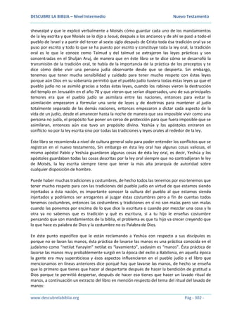 DESCUBRE LA BIBLIA – Nivel Intermedio Nuevo Testamento
www.descubrelabiblia.org Pág - 302 -
shevealpé y que le explicó verbalmente a Moisés cómo guardar cada uno de los mandamientos
de la ley escrita y que Moisés se lo dijo a Josué, después a los ancianos y de ahí se pasó a todo el
pueblo de Israel y a partir del tercer al sexto siglo después de Cristo toda ésa tradición oral ya se
puso por escrito y todo lo que se ha puesto por escrito y constituye toda la ley oral, la tradición
oral es lo que le conoce como Talmud y del talmud se extrajeron las leyes prácticas y son
concentradas en el Shuljan Aruj, de manera que en éste libro se te dice cómo se desarrolló la
transmisión de la tradición oral, te habla de la importancia de la práctica de los preceptos y te
dice cómo debe vivir una persona judía observante desde que se despierta. Sin embargo,
tenemos que tener mucha sensibilidad y cuidado para tener mucho respeto con éstas leyes
porque aún Dios en su soberanía permitió que el pueblo judío tuviera todas éstas leyes ya que el
pueblo judío no se asimiló gracias a todas éstas leyes, cuando los rabinos vieron la destrucción
del templo en Jerusalén en el año 70 y que vieron que serían dispersados, uno de sus principales
temores era que el pueblo judío se asimilara entre las naciones, entonces para evitar la
asimilación empezaron a formular una serie de leyes y de doctrinas para mantener al judío
totalmente separado de las demás naciones, entonces empezaron a dictar cada aspecto de la
vida de un judío, desde el amanecer hasta la noche de manera que sea imposible vivir como una
persona no judía, el propósito fue poner un cerco de protección para que fuera imposible que se
asimilaran, entonces aún eso tuvo un propósito divino. Yeshúa y los apóstoles entraron en
conflicto no por la ley escrita sino por todas las tradiciones y leyes orales al rededor de la ley.
Éste libro se recomienda a nivel de cultura general solo para poder entender los conflictos que se
registran en el nuevo testamento, Sin embargo en ésta ley oral hay algunas cosas valiosas, el
mismo apóstol Pablo y Yeshúa guardaron algunas cosas de ésta ley oral, es decir, Yeshúa y los
apóstoles guardaban todas las cosas descritas por la ley oral siempre que no contradijeran le ley
de Moisés, la ley escrita siempre tiene que tener la más alta jerarquía de autoridad sobre
cualquier disposición de hombre.
Puede haber muchas tradiciones y costumbres, de hecho todos las tenemos por eso tenemos que
tener mucho respeto para con las tradiciones del pueblo judío en virtud de que estamos siendo
injertados a ésta nación, es importante conocer la cultura del pueblo al que estamos siendo
injertados y podríamos ser arrogantes al juzgar éstas costumbres pero a fin de cuentas todos
tenemos costumbres, entonces las costumbres y tradiciones en sí no son malas pero son malas
cuando las ponemos por encima de lo que dice la escritura o cuando por mezclar una cosa y la
otra ya no sabemos que es tradición y qué es escritura, si a tu hijo le enseñas costumbre
pensando que son mandamientos de la biblia, el problema es que tu hijo va crecer creyendo que
lo que hace es palabra de Dios y la costumbre no es Palabra de Dios.
En éste punto específico que le están reclamando a Yeshúa con respecto a sus discípulos es
porque no se lavan las manos, ésta práctica de lavarse las manos es una práctica conocida en el
judaísmo como “netilat Yanayim” netilat es “lavamiento”, yadayim es “manos”. Ésta práctica de
lavarse las manos muy probablemente surgió en la época del exilio a Babilonia, en aquella época
la gente era muy supersticiosa y ésos aspectos influenciaron en el pueblo judío y el libro que
mencionamos en líneas anteriores dice porqué hay que lavarse las manos, de hecho se enseña
que lo primero que tienes que hacer al despertarte después de hacer la bendición de gratitud a
Dios porque te permitió despertar, después de hacer eso tienes que hacer un lavado ritual de
manos, a continuación un extracto del libro en mención respecto del tema del ritual del lavado de
manos:
 