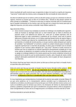 DESCUBRE LA BIBLIA – Nivel Intermedio Nuevo Testamento
www.descubrelabiblia.org Pág - 303 -
Como resultado del sueño nocturno que se aparenta en algo a la muerte un espíritu de impureza,
“ruaj tuma” reside sobre las manos y solo se despega de ellas con lavado de manos descrito”.
Eso dice la tradición que en la noche tu alma se sale del cuerpo y ya que va a amanecer el alma te
regresa, entonces la oración que se dice en la mañana dice: “Gracias te doy porque volviste mi
alma, grande es tu fidelidad…”. Entonces se dice que un espíritu inmundo sale en la mañana pero
que se quedan remanentes en las manos y por eso hay que irse a lavarse las manos para que se
salga ésa impureza, con esto vamos a entender mejor Mateo capítulo 15.
Sigue diciendo el libro…
 Estas nociones aunque muy complejas se prestan sin embargo a la simplificación siguiente:
Cada ser humano se distingue tanto por su nivel material que se mide en términos de
posición social y de influencia de riqueza etc. como por su estado espiritual, éste se
determina según el valor cuantitativo y cualitativo de sus mitzvot, como solo el espíritu
diferencia al hombre del animal, es en el plano espiritual donde hemos de aspirar llegar a
la cima, el hombre que observa los mandamientos está en estado de creación espiritual
permanente, en estado de tensión positiva, es lo que nuestros sabios designan por espíritu
de santidad, “rua haKedushá” al contrario, cuando no cumple mitzvots pasa al estado de
negación espiritual aún si está lleno de pecados, en éstos casos el hombre vive en tensión
negativa lo que nuestros sabios designan por “ruaj tuma”. Durante el sueño nocturno el
hombre que vive en estado de no creación espiritual es forzosamente invadido por el ruaj
tuma, apenas se despierta y se prepara a actuar de nuevo el ruaj tuma le abandona, pero
se apega sin embargo todavía en las manos puesto que las manos simbolizan la fuerza de
ejecución de la acción la cual no existía durante la noche, solo el lavado de manos netilat
yadayim efectuado exactamente del modo prescrito, tiene el poder de hacer desaparecer
esa impureza…
Ése mismo ritual hay que hacer antes de comer se dice que se tiene que hacer un lavado ritual y
en éste libro dice cómo hacerlo:
Antes de comer pan hay que proceder al lavado ritual de manos llamado netilat yadayim, no se
trata de una medida de higiene, sino de una importante ley de purificación espiritual que se
impone aún si se lavó antes las manos con jabón, éste acto tiene una explicación muy profunda y
efectuándolo según las reglas prescritas trae una gran kedushá (santidad) y una gran verajá
(bendición); el desprecio a ésta ley es considerada como una gran ofensa a la Toráh…
Es muy importante que comprendamos el contexto de lo anterior para poder entender Mateo 15
ya que como podemos ver la interpretación rabínica considera que la inobservancia de la
tradición se considera una ofensa para la ley escrita que es la Toráh y de ésta manera vamos a ver
cuál es el problema para los fariseos que vieron a los discípulos de Yeshúa no observando ésta
práctica y podemos comprender por qué lo consideraron una grave ofensa y ellos lo equiparan a
estar transgrediendo la Toráh, ése es el riesgo de poner a la tradición al mismo nivel de la Toráh.
Continúa diciendo la narración del libro…
 