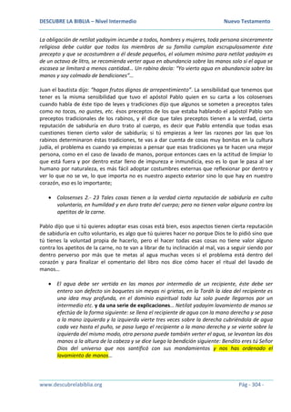DESCUBRE LA BIBLIA – Nivel Intermedio Nuevo Testamento
www.descubrelabiblia.org Pág - 304 -
La obligación de netilat yadayim incumbe a todos, hombres y mujeres, toda persona sinceramente
religiosa debe cuidar que todos los miembros de su familia cumplan escrupulosamente éste
precepto y que se acostumbren a él desde pequeños, el volumen mínimo para netilat yadayim es
de un octavo de litro, se recomienda verter agua en abundancia sobre las manos solo si el agua se
escasea se limitará a menos cantidad… Un rabino decía: “Yo vierto agua en abundancia sobre las
manos y soy colmado de bendiciones”…
Juan el bautista dijo: “hagan frutos dignos de arrepentimiento”. La sensibilidad que tenemos que
tener es la misma sensibilidad que tuvo el apóstol Pablo quien en su carta a los colosenses
cuando habla de éste tipo de leyes y tradiciones dijo que algunos se someten a preceptos tales
como no tocas, no gustes, etc. ésos preceptos de los que estaba hablando el apóstol Pablo son
preceptos tradicionales de los rabinos, y él dice que tales preceptos tienen a la verdad, cierta
reputación de sabiduría en duro trato al cuerpo, es decir que Pablo entendía que todas esas
cuestiones tienen cierto valor de sabiduría; si tú empiezas a leer las razones por las que los
rabinos determinaron éstas tradiciones, te vas a dar cuenta de cosas muy bonitas en la cultura
judía, el problema es cuando ya empiezas a pensar que esas tradiciones ya te hacen una mejor
persona, como en el caso de lavado de manos, porque entonces caes en la actitud de limpiar lo
que está fuera y por dentro estar lleno de impureza e inmundicia, eso es lo que le pasa al ser
humano por naturaleza, es más fácil adoptar costumbres externas que reflexionar por dentro y
ver lo que no se ve, lo que importa no es nuestro aspecto exterior sino lo que hay en nuestro
corazón, eso es lo importante;
 Colosenses 2.- 23 Tales cosas tienen a la verdad cierta reputación de sabiduría en culto
voluntario, en humildad y en duro trato del cuerpo; pero no tienen valor alguno contra los
apetitos de la carne.
Pablo dijo que si tú quieres adoptar esas cosas está bien, esos aspectos tienen cierta reputación
de sabiduría en culto voluntario, es algo que tú quieres hacer no porque Dios te lo pidió sino que
tú tienes la voluntad propia de hacerlo, pero el hacer todas esas cosas no tiene valor alguno
contra los apetitos de la carne, no te van a librar de tu inclinación al mal, vas a seguir siendo por
dentro perverso por más que te metas al agua muchas veces si el problema está dentro del
corazón y para finalizar el comentario del libro nos dice cómo hacer el ritual del lavado de
manos…
 El agua debe ser vertida en las manos por intermedio de un recipiente, éste debe ser
entero son defecto sin boquetes sin meyas ni grietas, en la Toráh la idea del recipiente es
una idea muy profunda, en el dominio espiritual toda luz solo puede llegarnos por un
intermedio etc. y da una serie de explicaciones… Netilat yadayim lavamiento de manos se
efectúa de la forma siguiente: se llena el recipiente de agua con la mano derecha y se pasa
a la mano izquierda y la izquierda vierte tres veces sobre la derecha cubriéndola de agua
cada vez hasta el puño, se pasa luego el recipiente a la mano derecha y se vierte sobre la
izquierda del mismo modo, otra persona puede también verter el agua, se levantan las dos
manos a la altura de la cabeza y se dice luego la bendición siguiente: Bendito eres tú Señor
Dios del universo que nos santificó con sus mandamientos y nos has ordenado el
lavamiento de manos…
 