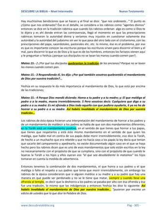 DESCUBRE LA BIBLIA – Nivel Intermedio Nuevo Testamento
www.descubrelabiblia.org Pág - 305 -
Hay muchísimas bendiciones que se hacen y al final se dice: “que nos ordenaste…” El punto es
¿Cómo que nos ordenaste? Ése es el detalle, se considera a los rabinos como “agentes divinos”
entonces se dice en la tradición rabínica que cuando los rabinos ordenan algo es como si Dios te
lo dijera y es ahí donde entran las controversias, llegó el momento en que las prescripciones
rabínicas tomaron la autoridad divina y seríamos muy injustos en cuestionar solamente ésa
autoridad y la autoridad del judaísmo sin ver lo que pasa del otro lado con el cristianismo, con las
prescripciones del papa, sacerdotales, pastorales etc. etc. lo mismo, ése es el problema, por eso
es que es importante conocer las escrituras porque las escrituras sirven para discernir el bien y el
mal, para discernir lo que es de Dios y lo que es de los hombres, entonces los fariseos vienen aquí
y le preguntan a Yeshúa ¿porque sus discípulos no se lavan las manos cuando comen pan?;
Mateo 15.- 2 ¿Por qué tus discípulos quebrantan la tradición de los ancianos? Porque no se lavan
las manos cuando comen pan.
Mateo 15.- 3 Respondiendo él, les dijo: ¿Por qué también vosotros quebrantáis el mandamiento
de Dios por vuestra tradición?...
Yeshúa en su respuesta le da más importancia al mandamiento de Dios, lo que está por encima
de las tradiciones;
Mateo 15.- 4 Porque Dios mandó diciendo: Honra a tu padre y a tu madre; y: El que maldiga al
padre o a la madre, muera irremisiblemente. 5 Pero vosotros decís: Cualquiera que diga a su
padre o a su madre: Es mi ofrenda a Dios todo aquello con que pudiera ayudarte, 6 ya no ha de
honrar a su padre o a su madre. Así habéis invalidado el mandamiento de Dios por vuestra
tradición…
Los rabinos de ésta época hicieron una interpretación del mandamiento de honrar a los padres y
de un mandamiento de maldecir a los padres se habla de que son dos mandamientos diferentes,
en la Toráh está un mandamiento positivo, en el sentido de que tienes que honrar a tus papas,
que tienes que respetarlos y está éste mismo mandamiento en el sentido de que quien los
maldiga, que hable mal en contra de sus papás debe morir irremisiblemente, eso dice la Toráh,
de hecho a un muchacho que era rebelde y que no hacía caso a los papás la ley decía que tenían
que sacarlo del campamento y apedrearlo, no existe documentado algún caso en el que se haya
hecho pero los rabinos dicen que es uno de esos mandamientos que solo están escritos en la ley
no necesariamente con el propósito de que se cumpliera, sino con el propósito de que cuando le
leyeras la Toráh a los hijos y ellos oyeran eso “el que sea desobediente lo matamos” los hijos
tomaran en cuenta la medida de advertencia.
Entonces tenemos la combinación de dos mandamientos, el que honra a sus padres y el que
maldiga o falte el respeto a sus padres que tenía que morir irremisiblemente, sin embargo los
rabinos de la época consideraron que si alguien maldice a su madre y a su padre que hay una
manera en que puede ser perdonado y no se le tiene que matar, siempre y cuando lleve una
ofrenda al templo, es decir que la deshonra a los padres se pasaba por alto con ésa ofrenda y ésa
fue una tradición, lo mismo que las indulgencias y entonces Yeshúa les dice lo siguiente: Así
habéis invalidado el mandamiento de Dios por vuestra tradición… “pusieron por encima un
edicto de ustedes que lo que dice la Palabra de Dios.
 