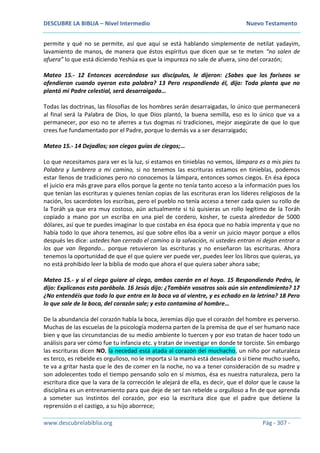 DESCUBRE LA BIBLIA – Nivel Intermedio Nuevo Testamento
www.descubrelabiblia.org Pág - 307 -
permite y qué no se permite, así que aquí se está hablando simplemente de netilat yadayim,
lavamiento de manos, de manera que éstos espíritus que dicen que se te meten “no salen de
afuera” lo que está diciendo Yeshúa es que la impureza no sale de afuera, sino del corazón;
Mateo 15.- 12 Entonces acercándose sus discípulos, le dijeron: ¿Sabes que los fariseos se
ofendieron cuando oyeron esta palabra? 13 Pero respondiendo él, dijo: Toda planta que no
plantó mi Padre celestial, será desarraigada…
Todas las doctrinas, las filosofías de los hombres serán desarraigadas, lo único que permanecerá
al final será la Palabra de Dios, lo que Dios plantó, la buena semilla, eso es lo único que va a
permanecer, por eso no te aferres a tus dogmas ni tradiciones, mejor asegúrate de que lo que
crees fue fundamentado por el Padre, porque lo demás va a ser desarraigado;
Mateo 15.- 14 Dejadlos; son ciegos guías de ciegos;…
Lo que necesitamos para ver es la luz, si estamos en tinieblas no vemos, lámpara es a mis pies tu
Palabra y lumbrera a mi camino, si no tenemos las escrituras estamos en tinieblas, podemos
estar llenos de tradiciones pero no conocemos la lámpara, entonces somos ciegos. En ésa época
el juicio era más grave para ellos porque la gente no tenía tanto acceso a la información pues los
que tenían las escrituras y quienes tenían copias de las escrituras eran los líderes religiosos de la
nación, los sacerdotes los escribas, pero el pueblo no tenía acceso a tener cada quien su rollo de
la Toráh ya que era muy costoso, aún actualmente si tú quisieras un rollo legítimo de la Toráh
copiado a mano por un escriba en una piel de cordero, kosher, te cuesta alrededor de 5000
dólares, así que te puedes imaginar lo que costaba en ésa época que no había imprenta y que no
había todo lo que ahora tenemos, así que sobre ellos iba a venir un juicio mayor porque a ellos
después les dice: ustedes han cerrado el camino a la salvación, ni ustedes entran ni dejan entrar a
los que van llegando… porque retuvieron las escrituras y no enseñaron las escrituras. Ahora
tenemos la oportunidad de que el que quiere ver puede ver, puedes leer los libros que quieras, ya
no está prohibido leer la biblia de modo que ahora el que quiera saber ahora sabe;
Mateo 15.- y si el ciego guiare al ciego, ambos caerán en el hoyo. 15 Respondiendo Pedro, le
dijo: Explícanos esta parábola. 16 Jesús dijo: ¿También vosotros sois aún sin entendimiento? 17
¿No entendéis que todo lo que entra en la boca va al vientre, y es echado en la letrina? 18 Pero
lo que sale de la boca, del corazón sale; y esto contamina al hombre…
De la abundancia del corazón habla la boca, Jeremías dijo que el corazón del hombre es perverso.
Muchas de las escuelas de la psicología moderna parten de la premisa de que el ser humano nace
bien y que las circunstancias de su medio ambiente lo tuercen y por eso tratan de hacer todo un
análisis para ver cómo fue tu infancia etc. y tratan de investigar en donde te torciste. Sin embargo
las escrituras dicen NO, la necedad está atada al corazón del muchacho, un niño por naturaleza
es terco, es rebelde es orgulloso, no le importa si la mamá está desvelada o si tiene mucho sueño,
te va a gritar hasta que le des de comer en la noche, no va a tener consideración de su madre y
son adolecentes todo el tiempo pensando solo en sí mismos, ésa es nuestra naturaleza, pero la
escritura dice que la vara de la corrección le alejará de ella, es decir, que el dolor que le cause la
disciplina es un entrenamiento para que deje de ser tan rebelde u orgulloso a fin de que aprenda
a someter sus instintos del corazón, por eso la escritura dice que el padre que detiene la
reprensión o el castigo, a su hijo aborrece;
 
