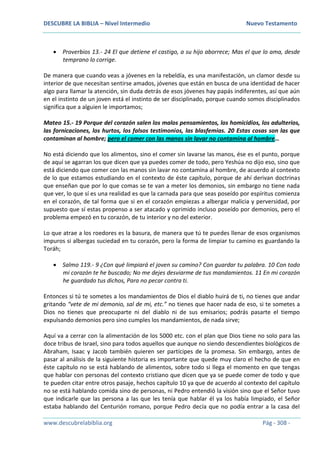DESCUBRE LA BIBLIA – Nivel Intermedio Nuevo Testamento
www.descubrelabiblia.org Pág - 308 -
 Proverbios 13.- 24 El que detiene el castigo, a su hijo aborrece; Mas el que lo ama, desde
temprano lo corrige.
De manera que cuando veas a jóvenes en la rebeldía, es una manifestación, un clamor desde su
interior de que necesitan sentirse amados, jóvenes que están en busca de una identidad de hacer
algo para llamar la atención, sin duda detrás de esos jóvenes hay papás indiferentes, así que aún
en el instinto de un joven está el instinto de ser disciplinado, porque cuando somos disciplinados
significa que a alguien le importamos;
Mateo 15.- 19 Porque del corazón salen los malos pensamientos, los homicidios, los adulterios,
las fornicaciones, los hurtos, los falsos testimonios, las blasfemias. 20 Estas cosas son las que
contaminan al hombre; pero el comer con las manos sin lavar no contamina al hombre…
No está diciendo que los alimentos, sino el comer sin lavarse las manos, ése es el punto, porque
de aquí se agarran los que dicen que ya puedes comer de todo, pero Yeshúa no dijo eso, sino que
está diciendo que comer con las manos sin lavar no contamina al hombre, de acuerdo al contexto
de lo que estamos estudiando en el contexto de éste capítulo, porque de ahí derivan doctrinas
que enseñan que por lo que comas se te van a meter los demonios, sin embargo no tiene nada
que ver, lo que sí es una realidad es que la carnada para que seas poseído por espíritus comienza
en el corazón, de tal forma que si en el corazón empiezas a albergar malicia y perversidad, por
supuesto que sí estas propenso a ser atacado y oprimido incluso poseído por demonios, pero el
problema empezó en tu corazón, de tu interior y no del exterior.
Lo que atrae a los roedores es la basura, de manera que tú te puedes llenar de esos organismos
impuros si albergas suciedad en tu corazón, pero la forma de limpiar tu camino es guardando la
Toráh;
 Salmo 119.- 9 ¿Con qué limpiará el joven su camino? Con guardar tu palabra. 10 Con todo
mi corazón te he buscado; No me dejes desviarme de tus mandamientos. 11 En mi corazón
he guardado tus dichos, Para no pecar contra ti.
Entonces si tú te sometes a los mandamientos de Dios el diablo huirá de ti, no tienes que andar
gritando “vete de mi demonio, sal de mi, etc.” no tienes que hacer nada de eso, si te sometes a
Dios no tienes que preocuparte ni del diablo ni de sus emisarios; podrás pasarte el tiempo
expulsando demonios pero sino cumples los mandamientos, de nada sirve;
Aquí va a cerrar con la alimentación de los 5000 etc. con el plan que Dios tiene no solo para las
doce tribus de Israel, sino para todos aquellos que aunque no siendo descendientes biológicos de
Abraham, Isaac y Jacob también quieren ser partícipes de la promesa. Sin embargo, antes de
pasar al análisis de la siguiente historia es importante que quede muy claro el hecho de que en
éste capítulo no se está hablando de alimentos, sobre todo si llega el momento en que tengas
que hablar con personas del contexto cristiano que dicen que ya se puede comer de todo y que
te pueden citar entre otros pasaje, hechos capítulo 10 ya que de acuerdo al contexto del capítulo
no se está hablando comida sino de personas, ni Pedro entendió la visión sino que el Señor tuvo
que indicarle que las persona a las que les tenía que hablar él ya los había limpiado, el Señor
estaba hablando del Centurión romano, porque Pedro decía que no podía entrar a la casa del
 