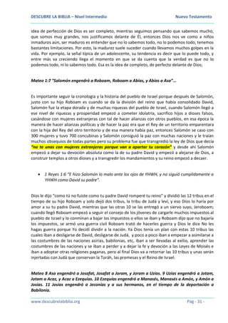 DESCUBRE LA BIBLIA – Nivel Intermedio Nuevo Testamento
www.descubrelabiblia.org Pág - 31 -
idea de perfección de Dios es ser completo, mientras seguimos pensando que sabemos mucho,
que somos muy grandes, nos justificamos delante de Él, entonces Dios nos ve como a niños
inmaduros aún, ser maduros es entender que no lo sabemos todo, no lo podemos todo, tenemos
bastantes limitaciones. Por esto, la madurez suele suceder cuando llevamos muchos golpes en la
vida. Por ejemplo, la señal típica de un adolescente, su tendencia es decir que lo puede todo, y
entre más va creciendo llega el momento en que se da cuenta que la verdad es que no lo
podemos todo, ni lo sabemos todo. Esa es la idea de completo, de perfecto delante de Dios;
Mateo 1:7 “Salomón engendró a Roboam, Roboam a Abías, y Abías a Asa”…
Es importante seguir la cronología y la historia del pueblo de Israel porque después de Salomón,
justo con su hijo Roboam es cuando se da la división del reino que había consolidado David,
Salomón fue la etapa dorada y de muchas riquezas del pueblo de Israel, cuando Salomón llegó a
ese nivel de riquezas y prosperidad empezó a cometer idolatría, sacrifico hijos a dioses falsos,
casándose con mujeres extranjeras con tal de hacer alianzas con otros pueblos, en esa época la
manera de hacer alianzas políticas y de hacer la paz era que el Rey de un territorio emparentara
con la hija del Rey del otro territorio y de esa manera había paz, entonces Salomón se caso con
300 mujeres y tuvo 700 concubinas y Salomón consiguió la paz con muchas naciones y le traían
muchos obsequios de todas partes pero su problema fue que transgredió la ley de Dios que decía
“no te unas con mujeres extranjeras porque van a apartar tu corazón” y desde ahí Salomón
empezó a dejar su devoción absoluta como la de su padre David y empezó a alejarse de Dios, a
construir templos a otros dioses y a transgredir los mandamientos y su reino empezó a decaer.
 1 Reyes 1:6 “E hizo Salomón lo malo ante los ojos de YHWH, y no siguió cumplidamente a
YHWH como David su padre”.
Dios le dijo “como tú no fuiste como tu padre David romperé tu reino” y dividió las 12 tribus en el
tiempo de su hijo Roboam y solo dejó dos tribus, la tribu de Judá y leví, y eso Dios lo haría por
amor a su tu padre David, mientras que las otras 10 se las entregó a un siervo suyo, Jeroboam;
cuando llegó Roboam empezó a seguir el consejo de los jóvenes de cargarle muchos impuestos al
pueblo de Israel y lo conminan a bajar los impuestos o ellos se iban y Roboam dijo que no bajaría
los impuestos, se armó una guerra civil Roboam trató de hacerles guerra y Dios le dice No les
hagas guerra porque Yo decidí dividir a la nación. Ya Dios tenía un plan con estas 10 tribus las
cuales iban a desligarse de David, desligarse de Judá, y poco a poco iban a empezar a asimilarse a
las costumbres de las naciones asirias, babilonias, etc, iban a ser llevadas al exilio, aprender las
costumbres de las naciones y se iban a perder y a dejar la fe y devoción a las Leyes de Moisés e
iban a adoptar otras religiones paganas, pero al final Dios va a retornar las 10 tribus y unas serán
injertadas con Judá que conservan la Toráh, las promesas y el Reino de Israel.
Mateo 8 Asa engendró a Josafat, Josafat a Joram, y Joram a Uzías. 9 Uzías engendró a Jotam,
Jotam a Acaz, y Acaz a Ezequías. 10 Ezequías engendró a Manasés, Manasés a Amón, y Amón a
Josías. 11 Josías engendró a Jeconías y a sus hermanos, en el tiempo de la deportación a
Babilonia.
 