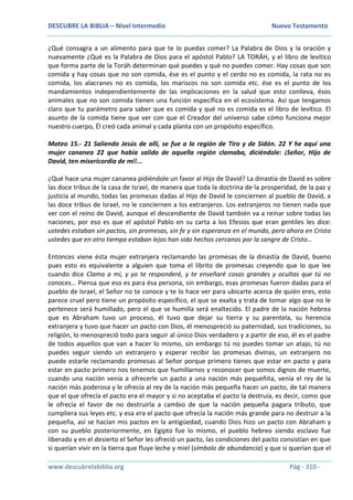 DESCUBRE LA BIBLIA – Nivel Intermedio Nuevo Testamento
www.descubrelabiblia.org Pág - 310 -
¿Qué consagra a un alimento para que te lo puedas comer? La Palabra de Dios y la oración y
nuevamente ¿Qué es la Palabra de Dios para el apóstol Pablo? LA TORÁH, y el libro de levítico
que forma parte de la Toráh determinan qué puedes y qué no puedes comer. Hay cosas que son
comida y hay cosas que no son comida, ése es el punto y el cerdo no es comida, la rata no es
comida, los alacranes no es comida, los mariscos no son comida etc. ése es el punto de los
mandamientos independientemente de las implicaciones en la salud que esto conlleva, ésos
animales que no son comida tienen una función específica en el ecosistema. Así que tengamos
claro que tu parámetro para saber que es comida y qué no es comida es el libro de levítico. El
asunto de la comida tiene que ver con que el Creador del universo sabe cómo funciona mejor
nuestro cuerpo, Él creó cada animal y cada planta con un propósito específico.
Mateo 15.- 21 Saliendo Jesús de allí, se fue a la región de Tiro y de Sidón. 22 Y he aquí una
mujer cananea 22 que había salido de aquella región clamaba, diciéndole: ¡Señor, Hijo de
David, ten misericordia de mí!...
¿Qué hace una mujer cananea pidiéndole un favor al Hijo de David? La dinastía de David es sobre
las doce tribus de la casa de Israel, de manera que toda la doctrina de la prosperidad, de la paz y
justicia al mundo, todas las promesas dadas al Hijo de David le conciernen al pueblo de David, a
las doce tribus de Israel, no le conciernen a los extranjeros. Los extranjeros no tienen nada que
ver con el reino de David, aunque el descendiente de David también va a reinar sobre todas las
naciones, por eso es que el apóstol Pablo en su carta a los Efesios que eran gentiles les dice:
ustedes estaban sin pactos, sin promesas, sin fe y sin esperanza en el mundo, pero ahora en Cristo
ustedes que en otro tiempo estaban lejos han sido hechos cercanos por la sangre de Cristo…
Entonces viene ésta mujer extranjera reclamando las promesas de la dinastía de David, bueno
pues esto es equivalente a alguien que toma el librito de promesas creyendo que lo que lee
cuando dice Clama a mí, y yo te responderé, y te enseñaré cosas grandes y ocultas que tú no
conoces… Piensa que eso es para ésa persona, sin embargo, esas promesas fueron dadas para el
pueblo de Israel, el Señor no te conoce y te lo hace ver para ubicarte acerca de quién eres, esto
parece cruel pero tiene un propósito específico, el que se exalta y trata de tomar algo que no le
pertenece será humillado, pero el que se humilla será enaltecido. El padre de la nación hebrea
que es Abraham tuvo un proceso, él tuvo que dejar su tierra y su parentela, su herencia
extranjera y tuvo que hacer un pacto con Dios, él menospreció su paternidad, sus tradiciones, su
religión, lo menospreció todo para seguir al único Dios verdadero y a partir de eso, él es el padre
de todos aquellos que van a hacer lo mismo, sin embargo tú no puedes tomar un atajo, tú no
puedes seguir siendo un extranjero y esperar recibir las promesas divinas, un extranjero no
puede estarle reclamando promesas al Señor porque primero tienes que estar en pacto y para
estar en pacto primero nos tenemos que humillarnos y reconocer que somos dignos de muerte,
cuando una nación venía a ofrecerle un pacto a una nación más pequeñita, venía el rey de la
nación más poderosa y le ofrecía al rey de la nación más pequeña hacer un pacto, de tal manera
que el que ofrecía el pacto era el mayor y si no aceptaba el pacto la destruía, es decir, como que
le ofrecía el favor de no destruirla a cambio de que la nación pequeña pagara tributo, que
cumpliera sus leyes etc. y esa era el pacto que ofrecía la nación más grande para no destruir a la
pequeña, así se hacían mis pactos en la antigüedad, cuando Dios hizo un pacto con Abraham y
con su pueblo posteriormente, en Egipto fue lo mismo, el pueblo hebreo siendo esclavo fue
liberado y en el desierto el Señor les ofreció un pacto, las condiciones del pacto consistían en que
si querían vivir en la tierra que fluye leche y miel (símbolo de abundancia) y que si querían que el
 