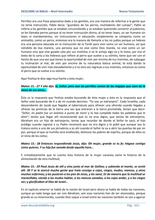 DESCUBRE LA BIBLIA – Nivel Intermedio Nuevo Testamento
www.descubrelabiblia.org Pág - 312 -
Perrillos era una frase peyorativa dada a los gentiles, era una manera de referirse a la gente que
no tenía instrucción, Pablo decía: “guardaos de los perros, mutiladores del cuerpo”; Pablo se
refería a los gentiles que se estaban circuncidando y se estaban queriendo convertir al judaísmo,
se les llamaba perros porque al no tener instrucción divina, al no tener leyes, un ser humano sin
leyes ni mandamientos, sin instrucciones ni educación simplemente se comporta como un
animalito, como un perro, entonces era la manera de llamarle a los no judíos porque un hebreo
era una persona educada en la instrucción de la Toráh para vivir como un ser humano, así que
viéndolo de ésa manera, una persona que no vive como Dios manda, no vive como un ser
humano sino que vive guiado solo por sus instintos si se le antoja algo va y lo toma, por eso el
texto de la carta a los hebreos que refiere al perro que vuelve a su vómito, tiene que ver con el
hecho de que una vez que tienes la oportunidad de vivir por encima de tus instintos, de subyugar
tu inclinación al mal, de vivir por encima de tu naturaleza básica animal, te está dando la
oportunidad de vivir más elevadamente y si tú otra vez regresas a tus instintos, entonces es como
el perro que se vuelve a su vómito.
Aquí Yeshúa le dice algo muy fuerte a ésta mujer;
Mateo 15.- 27 Y ella dijo: Sí, Señor; pero aun los perrillos comen de las migajas que caen de la
mesa de sus amos…
Ésta es la respuesta que Yeshúa estaba buscando de ésta mujer y ésta es la respuesta que el
Señor está buscando de ti y de mí cuando decimos: “Yo soy un extranjero”. Cada Israelita, cada
descendiente de Jacob que llegaba al tabernáculo para ofrecer una ofrenda cuando llegaba a
ofrecer las primicias de la tierra una vez que entraran a la tierra prometida, tenían que decir:
“Señor, mi padre fue un arameo a punto de morir y tú has cumplido todas las palabras que le
diste”; tenías que llegar ahí reconociendo que tú no eras digno, que venías de extranjeros,
Abraham era un hijo de extranjeros, tenías que recordar de donde el Señor te sacó; el hijo
pródigo cuando regresó a su Padre reconoció que no era digno y le pidió que aunque sea lo
tratara como a uno de sus jornaleros y es ahí cuando el Señor te va a abrir las puertas de par en
par, porque el que se humilla será enaltecido, dichosos los pobres de espíritu, porque de ellos es
el reino de los cielos;
Mateo 15.- 28 Entonces respondiendo Jesús, dijo: Oh mujer, grande es tu fe; hágase contigo
como quieres. Y su hija fue sanada desde aquella hora…
E inmediatamente que te cuenta ésta historia de la mujer cananea viene la historia de la
alimentación de otra multitud;
Mateo 15.- 29 Pasó Jesús de allí y vino junto al mar de Galilea; y subiendo al monte, se sentó
allí. 30 Y se le acercó mucha gente que traía consigo a cojos, ciegos, mudos, mancos, y otros
muchos enfermos; y los pusieron a los pies de Jesús, y los sanó; 31 de manera que la multitud se
maravillaba, viendo a los mudos hablar, a los mancos sanados, a los cojos andar, y a los ciegos
ver; y glorificaban al Dios de Israel…
En el capítulo anterior se habló de la nación de Israel pero ahora se habla de todas las naciones,
aunque ya nada tenga que ver con Abraham, aún esas naciones han de ser alcanzadas, porque
grande es su misericordia, cuando Dios saque a Israel entre las naciones también se van a agarrar
 