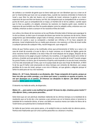 DESCUBRE LA BIBLIA – Nivel Intermedio Nuevo Testamento
www.descubrelabiblia.org Pág - 313 -
de corbata a un montón de gente que no tiene nada que ver con Abraham que va a creer en él
por la misericordia que tuvo con sus propios hijos, cuando las naciones entiendan la historia de
Israel y que Dios ha sido tan bueno con el pueblo de Israel, entonces la gente va a tener
esperanza de que ese Dios tan bueno, tan fiel, tan compasivo que se compadeció de un arameo a
punto de morir, que se compadeció de un iraquí, un hombre de Ur de los caldeos cuando sepan
que lo hizo su pueblo y lo adoptó, entonces las naciones no importa quién sean, tendrán la
esperanza de que también ese Dios les pueda adoptar como les adoptó a ellos, entonces vas a ser
recibido, entonces se dará a conocer en las naciones el Dios de Israel.
Los cultos a los dioses de las naciones se les sacrificaba ofrendas todo el tiempo para apaciguar la
ira de sus dioses, es decir que el concepto de dioses que tenían las naciones era de terror, dioses
sanguinarios que demandaban sangre todo el tiempo, entonces el Dios de Israel es totalmente
diferente en cuanto a que su compasión y bondad son infinitas y Él no hace acepción de
personas, Israel simplemente fue un medio para alcanzar a las naciones y el Dios de Israel recibe
a cualquier persona de cualquier tribu, nación lengua etc. que venga a Él.
Antes de que Yeshúa sanara a las multitudes vimos que primeramente el Señor va a sanar a la
casa de Israel de acuerdo a lo que le dijo a la mujer cananea; en el éxodo de Egipto, gente de
otras naciones fueron añadidas a las doce tribus de Israel después de las plagas, después de los
juicios entonces se les pegó una gran multitud a los israelitas, si el segundo éxodo será similar al
primero, ¿Cuándo será que gente de otras naciones se unan al pueblo de Israel? Cuando vengan
los juicios finales a la tierra, por el momento el Espíritu está trayendo a la casa de Israel, entonces
si tú has sido alcanzado por Cristo, que no te quepa duda de que seas linaje de Abraham, el 99.9
% de los que El Señor está alcanzando en éstos tiempos son simiente de Abraham, son ovejas
perdidas de la casa de Israel, porque a eso vino el Mesías, así que gózate y alégrate porque el
Señor te salvó para ser luz a las naciones;
Mateo 15.- 32 Y Jesús, llamando a sus discípulos, dijo: Tengo compasión de la gente, porque ya
hace tres días que están conmigo, y no tienen qué comer; y enviarlos en ayunas no quiero, no
sea que desmayen en el camino. 33 Entonces sus discípulos le dijeron: ¿De dónde tenemos
nosotros tantos panes en el desierto,…
El desierto nos habla de exilio, de dispersión;
Mateo 15.-… para saciar a una multitud tan grande? 34 Jesús les dijo: ¿Cuántos panes tenéis? Y
ellos dijeron: Siete, y unos pocos pececillos…
Siete tiene que ver con plenitud, totalidad, hablando de los últimos tiempos es la totalidad de la
revelación que se ha de dar a las naciones y por primera vez en la historia ahora sí tenemos la
totalidad de la revelación divina, al tener una biblia en nuestras manos con todos los libros de la
Toráh tienes ya la plenitud de la revelación de Dios.
Se habla de que tenían unos pocos peces, a la verdad la mies es mucha más los obreros pocos…
Yeshúa está implicando que con unos cuantos pececillos va a alcanzar a muchos;
 