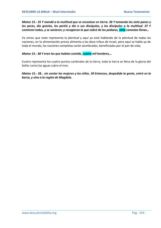 DESCUBRE LA BIBLIA – Nivel Intermedio Nuevo Testamento
www.descubrelabiblia.org Pág - 314 -
Mateo 15.- 35 Y mandó a la multitud que se recostase en tierra. 36 Y tomando los siete panes y
los peces, dio gracias, los partió y dio a sus discípulos, y los discípulos a la multitud. 37 Y
comieron todos, y se saciaron; y recogieron lo que sobró de los pedazos, siete canastas llenas…
Ya vimos que siete representa la plenitud y aquí ya está hablando de la plenitud de todas las
naciones, en la alimentación previa alimenta a las doce tribus de Israel, pero aquí se habla ya de
todo el mundo, las naciones completas serán alumbradas, beneficiadas por el pan de vida;
Mateo 15.- 38 Y eran los que habían comido, cuatro mil hombres,…
Cuatro representa los cuatro puntos cardinales de la tierra, toda la tierra se llena de la gloria del
Señor como las aguas cubre el mar;
Mateo 15.- 38… sin contar las mujeres y los niños. 39 Entonces, despedida la gente, entró en la
barca, y vino a la región de Magdala.
 