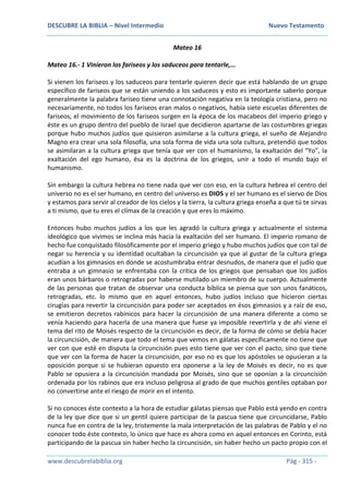 DESCUBRE LA BIBLIA – Nivel Intermedio Nuevo Testamento
www.descubrelabiblia.org Pág - 315 -
Mateo 16
Mateo 16.- 1 Vinieron los fariseos y los saduceos para tentarle,…
Si vienen los fariseos y los saduceos para tentarle quieren decir que está hablando de un grupo
específico de fariseos que se están uniendo a los saduceos y esto es importante saberlo porque
generalmente la palabra fariseo tiene una connotación negativa en la teología cristiana, pero no
necesariamente, no todos los fariseos eran malos o negativos, había siete escuelas diferentes de
fariseos, el movimiento de los fariseos surgen en la época de los macabeos del imperio griego y
éste es un grupo dentro del pueblo de Israel que decidieron apartarse de las costumbres griegas
porque hubo muchos judíos que quisieron asimilarse a la cultura griega, el sueño de Alejandro
Magno era crear una sola filosofía, una sola forma de vida una sola cultura, pretendió que todos
se asimilaran a la cultura griega que tenía que ver con el humanismo, la exaltación del “Yo”, la
exaltación del ego humano, ésa es la doctrina de los griegos, unir a todo el mundo bajo el
humanismo.
Sin embargo la cultura hebrea no tiene nada que ver con eso, en la cultura hebrea el centro del
universo no es el ser humano, en centro del universo es DIOS y el ser humano es el siervo de Dios
y estamos para servir al creador de los cielos y la tierra, la cultura griega enseña a que tú te sirvas
a ti mismo, que tu eres el clímax de la creación y que eres lo máximo.
Entonces hubo muchos judíos a los que les agradó la cultura griega y actualmente el sistema
ideológico que vivimos se inclina más hacia la exaltación del ser humano. El imperio romano de
hecho fue conquistado filosóficamente por el imperio griego y hubo muchos judíos que con tal de
negar su herencia y su identidad ocultaban la circuncisión ya que al gustar de la cultura griega
acudían a los gimnasios en donde se acostumbraba entrar desnudos, de manera que el judío que
entraba a un gimnasio se enfrentaba con la crítica de los griegos que pensaban que los judíos
eran unos bárbaros o retrogradas por haberse mutilado un miembro de su cuerpo. Actualmente
de las personas que tratan de observar una conducta bíblica se piensa que son unos fanáticos,
retrogradas, etc. lo mismo que en aquel entonces, hubo judíos incluso que hicieron ciertas
cirugías para revertir la circuncisión para poder ser aceptados en ésos gimnasios y a raíz de eso,
se emitieron decretos rabínicos para hacer la circuncisión de una manera diferente a como se
venía haciendo para hacerla de una manera que fuese ya imposible revertirla y de ahí viene el
tema del rito de Moisés respecto de la circuncisión es decir, de la forma de cómo se debía hacer
la circuncisión, de manera que todo el tema que vemos en gálatas específicamente no tiene que
ver con que esté en disputa la circuncisión pues esto tiene que ver con el pacto, sino que tiene
que ver con la forma de hacer la circuncisión, por eso no es que los apóstoles se opusieran a la
oposición porque si se hubieran opuesto era oponerse a la ley de Moisés es decir, no es que
Pablo se opusiera a la circuncisión mandada por Moisés, sino que se oponían a la circuncisión
ordenada por los rabinos que era incluso peligrosa al grado de que muchos gentiles optaban por
no convertirse ante el riesgo de morir en el intento.
Si no conoces éste contexto a la hora de estudiar gálatas piensas que Pablo está yendo en contra
de la ley que dice que si un gentil quiere participar de la pascua tiene que circuncidarse, Pablo
nunca fue en contra de la ley, tristemente la mala interpretación de las palabras de Pablo y el no
conocer todo éste contexto, lo único que hace es ahora como en aquel entonces en Corinto, está
participando de la pascua sin haber hecho la circuncisión, sin haber hecho un pacto propio con el
 