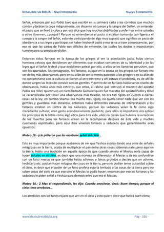 DESCUBRE LA BIBLIA – Nivel Intermedio Nuevo Testamento
www.descubrelabiblia.org Pág - 316 -
Señor, entonces por eso Pablo tuvo que escribir en su primera carta a los corintios que muchos
comían y bebían la copa indignamente, sin discernir el cuerpo y la sangre del Señor, sin entender
el pacto que se llevó a cabo y por eso dice que hay muchos debilitados y enfermos entre ustedes
y otros duermen, ¿porqué? Porque no entendieron el pacto y estaban tomando con ligereza el
cuerpo y la sangre del Señor, estando participando de algo muy sagrado que significa un pacto de
obediencia a sus leyes y participas sin haber hecho el pacto y eso te va a traer consecuencias, por
eso es que las cartas de Pablo son difíciles de entender, las cuales los doctos e inconstantes
tuercen para su propia perdición.
Entonces éstos fariseos en la época de los griegos al ver la asimilación judía, hubo ciertos
hombres celosos que decidieron ser diferentes que estaban consientes de su identidad y de las
leyes que el Señor le dejó y que decidieron pelear por ello, a ellos se les llamó los perushim, que
son los apartados, los consagrados, los fariseos, así que en la época de los griegos ser fariseo era
ser de los más observantes, pero en su afán de ser lo menos parecido a los griegos y en su afán de
no contaminarse con la cultura se fueron al otro extremo y ahí estuvo el problema, es de ahí de
donde surgen las leyes de convivir con los gentiles. Y dentro de los fariseos había varios niveles de
observancia, había unos más estrictos que otros, el rabino que instruyó al maestro del apóstol
Pablo era Hillel, quien tuvo un nieto llamado Gamaliel quien fue maestro del apóstol Pablo y Hillel
se caracterizaba por tener una observancia más flexible, no era tan rígido en cuento a ciertas
cosas de la ley, en cambio Shamai era mucho más rígido, no quería tener nada que ver con los
gentiles y guardaba más distancia, entonces había diferentes escuelas de interpretación y los
fariseos estaban en contra de los saduceos, porque los saduceos veían la fe como algo
meramente cultural, eran gente económicamente pudiente, para ellos lo importante era aplicar
los principios de la biblia como algo ético para ésta vida, ellos no creían que hubiera resurrección
de los muertos pero los fariseos creían en la recompensa después de ésta vida y muchas
cuestiones espirituales, pero aquí dice vinieron fariseos y saduceos que generalmente eran
opuestos;
Mateo 16.- y le pidieron que les mostrase señal del cielo…
Esto es muy importante porque acabamos de ver que Yeshúa estaba dando una serie de señales
milagrosas en la tierra, acaba de multiplicar el pan entre otras cosas sobrenaturales pero aquí en
la tierra; había una tradición en aquella época de que cuando viniera el Mesías sería capaz de
hacer señales en el cielo, es decir que una manera de diferenciar al Mesías y de no confundirse
con un falso mesías ya que también había adivinos y falsos profetas y decían que un adivino,
hechicero etc. podían hacer milagros de cosas en la tierra, pero no podían tener autoridad sobre
el cielo, es decir que el poder de un falso profeta estaría limitado a las cosas de la tierra pero no
sobre cosas del cielo ya que eso solo el Mesías lo podía hacer, entonces por eso los fariseos y los
saduceos le piden señal a Yeshúa para demostrarles que era el Mesías;
Mateo 16.- 2 Mas él respondiendo, les dijo: Cuando anochece, decís: Buen tiempo; porque el
cielo tiene arreboles…
Los arreboles son los tonos rojizos que ven en el cielo y esto quiere decir que habrá buen clima;
 