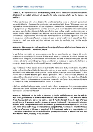 DESCUBRE LA BIBLIA – Nivel Intermedio Nuevo Testamento
www.descubrelabiblia.org Pág - 317 -
Mateo 16.- 3 Y por la mañana: Hoy habrá tempestad; porque tiene arreboles el cielo nublado.
¡Hipócritas! que sabéis distinguir el aspecto del cielo, ¡mas las señales de los tiempos no
podéis!...
Yeshúa les dice que ellos saben discernir las señales del cielo y ahora le salen con que quieren
una señal del cielo. ¿Cuáles son las señales del cielo que Dios había de dar? Ellos sabían pero por
alguna razón no la querían recibir. Lo que provoca en ti el hecho de conocer la revelación de Dios
es que piensas que hay alguien que controla la historia, que todos los acontecimientos histórico
que están sucediendo están controlados por el cielo, que no hay ningún acontecimiento en la
historia que no está controlado por el cielo, que todas las historias escritas tienen el propósito de
apuntar hacia un plan divino, entonces éstos hombres estaban esperando algo visual, pero Dios
ya había dado suficientes señales de su existencia y de su gobierno a través de los profetas, de las
escrituras, ¿Qué mas señal del cielo quieres con todas las profecías que Yeshúa estaba
cumpliendo?
Mateo 16.- 4 La generación mala y adúltera demanda señal; pero señal no le será dada, sino la
señal del profeta Jonás. Y dejándolos, se fue…
La verdadera conversión en una persona no se da por experimentar un milagro, tú puedes
experimentar un milagro sobrenatural de Dios y aún así no te conviertes; el pueblo de Israel vio
las maravillas en Egipto, la alimentación en el desierto, durante 40 años vió milagros, pero no
entraron a la tierra prometida porque no se convirtieron, lo único que va a convertir el alma de la
gente son las escrituras, las señales que Él ha dado a través de las escrituras.
Aquí vemos que Yeshúa les está diciendo que la señal no les será dada, sino la señal del profeta
Jonás, en la señal del profeta Jonás hay mucho más que la resurrección en tres días, es decir, una
señal es la resurrección, pero ¿qué pasa con los que no fueron testigos de la resurrección? ¿Cómo
pueden aplicar la señal de Jonás gente de ésta generación? Ante la predicación de Jonás que fue
a os gentiles, éstos se arrepintieron y creyeron, entonces la señal que hará que el pueblo judío
crea que Yeshúa es el Mesías es cuando vean que los gentiles que fueron llevados por Asiria y que
se someten al pacto, entonces creerán que Yeshúa es el Mesías.
¿Qué mas señal del cielo que veas a gente de todas tribus y lenguas que vienen de ancestros que
adoraban al sol y que hacían sacrificios humanos, que en estos tiempos están queriendo guardar
las leyes que Dios le dio a Moisés?
Mateo 16.- 5 Llegando sus discípulos al otro lado, se habían olvidado de traer pan. 6 Y Jesús les
dijo: Mirad, guardaos de la levadura de los fariseos y de los saduceos. 7 Ellos pensaban dentro
de sí, diciendo: Esto dice porque no trajimos pan. 8 Y entendiéndolo Jesús, les dijo: ¿Por qué
pensáis dentro de vosotros, hombres de poca fe, que no tenéis pan? 9 ¿No entendéis aún, ni os
acordáis de los cinco panes entre cinco mil hombres, y cuántas cestas recogisteis? 10 ¿Ni de los
siete panes entre cuatro mil, y cuántas canastas recogisteis? 11 ¿Cómo es que no entendéis que
no fue por el pan que os dije que os guardaseis de la levadura de los fariseos y de los saduceos?
12 Entonces entendieron que no les había dicho que se guardasen de la levadura del pan, sino
de la doctrina de los fariseos y de los saduceos…
 