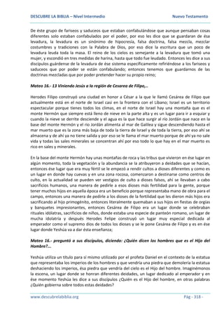 DESCUBRE LA BIBLIA – Nivel Intermedio Nuevo Testamento
www.descubrelabiblia.org Pág - 318 -
De éste grupo de fariseos y saduceos que estaban confabulándose que aunque pensaban cosas
diferentes solo estaban confabulados por el poder, por eso les dice que se guardaran de ésa
levadura, la levadura es un sinónimo de hipocresía, falsa doctrina, falsa mezcla, mezclar
costumbres y tradiciones con la Palabra de Dios, por eso dice la escritura que un poco de
levadura leuda toda la masa. El reino de los cielos es semejante a la levadura que tomó una
mujer, y escondió en tres medidas de harina, hasta que todo fue leudado. Entonces les dice a sus
discípulos guárdense de la levadura de ése sistema específicamente refiriéndose a los fariseos y
saduceos que por poder se están confabulando; entonces tenemos que guardarnos de las
doctrinas mezcladas que por poder pretender hacer su propio reino;
Mateo 16.- 13 Viniendo Jesús a la región de Cesarea de Filipo,..
Herodes Filipo construyó una ciudad en honor a César a la que le llamó Cesárea de Filipo que
actualmente está en el norte de Israel casi en la frontera con el Líbano; Israel es un territorio
espectacular porque tienes todos los climas, en el norte de Israel hay una montaña que es el
monte Hermón que siempre está lleno de nieve en la parte alta y es un lugar para ir a esquiar y
cuando la nieve se derrite desciende y el agua es la que hace surgir al río Jordán que nace en la
base del monte Hermón y el rio Jordán alimenta al mar de Galilea y sigue descendiendo hasta el
mar muerto que es la zona más baja de toda la tierra de Israel y de toda la tierra, por eso ahí se
almacena y de ahí ya no tiene salida y por eso se le llama el mar muerto porque de ahí ya no sale
vida y todas las sales minerales se concentran ahí por eso todo lo que hay en el mar muerto es
rico en sales y minerales.
En la base del monte Hermón hay unas montañas de roca y las tribus que vivieron en ése lugar en
algún momento, toda la vegetación y la abundancia se la atribuyeron a deidades que se hacían,
entonces ése lugar que era muy fértil se le empezó a rendir cultos a dioses diferentes y como es
un lugar en donde hay cuevas y en una zona rocosa, comenzaron a destinarse como centros de
culto, en la actualidad se pueden ver vestigios de culto a dioses falsos, ahí se llevaban a cabo
sacrificios humanos, una manera de pedirle a esos dioses más fertilidad para la gente, porque
tener muchos hijos en aquella época era un beneficio porque representaba mano de obra para el
campo, entonces una manera de pedirle a los dioses de la fertilidad que les dieron más hijos era
sacrificando al hijo primogénito, entonces literalmente quemaban a sus hijos en fiestas de orgías
y banquetes impresionantes, entonces Cesárea de Filipo era un lugar donde se celebraban
rituales idólatras, sacrificios de niños, donde estaba una especie de panteón romano, un lugar de
mucha idolatría y después Herodes Felipe construyó un lugar muy especial dedicada al
emperador como el supremo dios de todos los dioses y se le pone Cesárea de Filipo y es en ése
lugar donde Yeshúa va a dar ésta enseñanza;
Mateo 16.- preguntó a sus discípulos, diciendo: ¿Quién dicen los hombres que es el Hijo del
Hombre?...
Yeshúa utiliza un título para sí mismo utilizado por el profeta Daniel en el contexto de la estatua
que representaba los imperios de los hombres y que vendría una piedra que demolería la estatua
deshaciendo los imperios, ésa piedra que vendría del cielo es el Hijo del hombre. Imaginémonos
la escena, un lugar donde se honran diferentes deidades, un lugar dedicado al emperador y en
ése momento Yeshúa les dice a sus discípulos ¿Quién es el Hijo del hombre, en otras palabras
¿Quién gobierna sobre todos estas deidades?
 