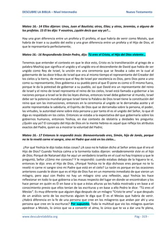 DESCUBRE LA BIBLIA – Nivel Intermedio Nuevo Testamento
www.descubrelabiblia.org Pág - 319 -
Mateo 16.- 14 Ellos dijeron: Unos, Juan el Bautista; otros, Elías; y otros, Jeremías, o alguno de
los profetas. 15 El les dijo: Y vosotros, ¿quién decís que soy yo?...
Hay una gran diferencia entre un profeta y El profeta, el que habría de venir como Moisés, que
habría de traer a su pueblo del exilio y una gran diferencia entre un profeta y el Hijo de Dios, el
que le representaría perfectamente;
Mateo 16.- 16 Respondiendo Simón Pedro, dijo: Tú eres el Cristo, el Hijo del Dios viviente…
Tenemos que entender el contexto en que le dice esto, Cristo es la transliteración al griego de a
palabra Mashiaj que significa el ungido y el ungido era el descendiente de David que había de ser
ungido como Rey de Israel, la unción era una ceremonia que se llevaba a cabo en la cual al
gobernante de las doce tribus de Israel que era al mismo tiempo el representante del Creador del
los cielos y la tierra, de manera que el Rey de Israel por excelencia es Dios, pero Dios pone a uno
como su representante, Dios gobierna a su pueblo pero al que Él pone es como si Él mismo fuera,
porque le da la potestad de gobernar a su pueblo, así que David era un representante del reino
de Israel y el reino de Israel representa el reino de los cielos, Israel está llamado a gobernar a las
naciones porque a Israel se le dio las leyes divinas, entonces Israel debe gobernar al mundo, Israel
debe ser la potencia mundial porque Israel tiene la Palabra de Dios Israel tiene la constitución del
reino que son las instrucciones, entonces en la ceremonia al ungido se le derramaba aceite y el
aceite representaba la sabiduría, el Espíritu de Dios que se derramaba sobre la persona, el poder,
las virtudes, la autoridad viene sobre ésta persona y por tanto él es el ungido del Señor, lo que él
diga es respaldado en los cielos. Entonces se estaba a la expectativa del que gobernaría sobre los
gobiernos humanos, entonces Yeshúa, en ése contexto de idolatría y deidades les pregunta:
¿Quién soy yo? El concepto del Hijo de Dios en la mente hebrea es aquel que refleja los atributos
exactos del Padre, quien va a mostrar la voluntad del Padre;
Mateo 16.- 17 Entonces le respondió Jesús: Bienaventurado eres, Simón, hijo de Jonás, porque
no te lo reveló carne ni sangre, sino mi Padre que está en los cielos…
¿Por qué Yeshúa le dijo todas éstas cosas? ¿A caso no le habían dicho al Señor antes que él era el
Hijo de Dios? Cuando Yeshúa calma a la tormenta todos dijeron: verdaderamente éste es el hijo
de Dios; Porqué de Natanael dijo he aquí un verdadero israelita en el cual no hay tropiezo y que le
preguntó, Señor ¿Cómo me conoces? Y le respondió: cuando estabas debajo de la higuera te vi,
entonces le dijo: eres el Hijo de Dios, ¿Porqué Yeshúa no le dijo dichosos eres porque no te lo
reveló ni carne ni sangre sino mi Padre que está en el cielo? La razón es porque en las ocasiones
anteriores cuando le dicen que es el Hijo de Dios fue en un momento inmediato de que vieron un
milagro, pero aquí con Pedro no hay un milagro sino una reflexión, aquí Yeshúa les hace
reflexionar en todo lo que gobierna a las masas respecto del lugar en donde se encontraban y los
hace pensar en quién es Él en base a lo que a éstas alturas ya les había mostrado y en base a el
conocimiento previo que ellos tenían de las escrituras y en base a ello Pedro le dice: “Tú eres el
Mesías”. Es muy diferente que alguien diga después de un milagro “Cristo te amo” a que después
de un análisis serio de las escrituras alguien le diga que Él es el Mesías que habría de venir.
¿Habrá diferencia en la fe de una persona que cree en los milagreros que andan por ahí y una
persona que cree en la escrituras? Por supuesto; Toda la multitud que vio los milagros querían
apedrear a Moisés, lo único que va a convertir el alma, lo único que te va a dar una fe plena,
 