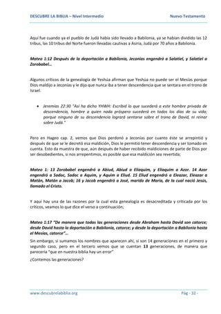 DESCUBRE LA BIBLIA – Nivel Intermedio Nuevo Testamento
www.descubrelabiblia.org Pág - 32 -
Aquí fue cuando ya el pueblo de Judá había sido llevado a Babilonia, ya se habían dividido las 12
tribus, las 10 tribus del Norte fueron llevadas cautivas a Asiria, Judá por 70 años a Babilonia.
Mateo 1:12 Después de la deportación a Babilonia, Jeconías engendró a Salatiel, y Salatiel a
Zorobabel…
Algunos críticos de la genealogía de Yeshúa afirman que Yeshúa no puede ser el Mesías porque
Dios maldijo a Jeconías y le dijo que nunca iba a tener descendencia que se sentara en el trono de
Israel.
 Jeremías 22:30 "Así ha dicho YHWH: Escribid lo que sucederá a este hombre privado de
descendencia, hombre a quien nada próspero sucederá en todos los días de su vida;
porque ninguno de su descendencia logrará sentarse sobre el trono de David, ni reinar
sobre Judá."
Pero en Hageo cap. 2, vemos que Dios perdonó a Jeconías por cuanto éste se arrepintió y
después de que se le decretó esa maldición, Dios le permitió tener descendencia y ser tomado en
cuenta. Esto da muestra de que, aún después de haber recibido maldiciones de parte de Dios por
ser desobedientes, si nos arrepentimos, es posible que esa maldición sea revertida;
Mateo 1: 13 Zorobabel engendró a Abiud, Abiud a Eliaquim, y Eliaquim a Azor. 14 Azor
engendró a Sadoc, Sadoc a Aquim, y Aquim a Eliud. 15 Eliud engendró a Eleazar, Eleazar a
Matán, Matán a Jacob; 16 y Jacob engendró a José, marido de María, de la cual nació Jesús,
llamado el Cristo.
Y aquí hay una de las razones por la cual esta genealogía es desacreditada y criticada por los
críticos, veamos lo que dice el verso a continuación;
Mateo 1:17 “De manera que todas las generaciones desde Abraham hasta David son catorce;
desde David hasta la deportación a Babilonia, catorce; y desde la deportación a Babilonia hasta
el Mesías, catorce”…
Sin embargo, si sumamos los nombres que aparecen ahí, si son 14 generaciones en el primero y
segundo caso, pero en el tercero vemos que se cuentan 13 generaciones, de manera que
parecería “que en nuestra biblia hay un error”
¿Contemos las generaciones?
 