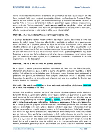 DESCUBRE LA BIBLIA – Nivel Intermedio Nuevo Testamento
www.descubrelabiblia.org Pág - 321 -
Ahora entenderás más claramente el contexto en que Yeshúa les dice a sus discípulos en éste
lugar en donde había rocas en donde se adoraba a ídolos y en el contexto de Cesárea de Filipo,
Yeshúa les dice: ¿Quién soy yo? ¿De dónde desciendo yo y de dónde descienden ustedes? Y
cuando Pedro lo reconoce por encima de todos los gobiernos y leyes e ídolos de estas naciones,
entonces le dice “dichoso eres Pedro” y sobre esta roca edificaré mi iglesia… ¿sobre cual roca?
Ve de donde fuiste arrancado, sobre Abraham, en él serán benditas todas las familias de la tierra,
¿Te das cuenta qué simple es interpretar la biblia con la misma biblia?;
Mateo 16.- 18… y las puertas del Hades no prevalecerán contra ella…
A ése lugar de idolatría e donde hacían sacrificios de niños en Cesárea de Filipo se le llama “Las
puertas del hades” Lo que Yeshúa está advirtiendo es que toda ésa idolatría no va a permanecer
contra los hijos de la promesa, porque los hijos de Abraham prevalecerán contra toda ésta
idolatría, entonces en el plan histórico no importa qué hicieron de Pedro, actualmente en el
vaticano hay una estatua de Pedro con las llaves supuestas, ésa estatua tiene los dedos de uno de
los pies bien delineados y el otro pie lo tiene liso, porque resulta que toda la gente que llega a ver
la estatua se acerca para darle un beso en el pie a la estatua, entonces por eso el mármol ya se
puso liso de tanto que lo besa la gente, lo curioso es que actualmente ya se sabe que ésa estatua
originalmente era del dios Júpiter;
Mateo 16.- 19 Y a ti te daré las llaves del reino de los cielos;…
En el capítulo 21 vemos que no solo a él le da las llaves de los cielos sino a los demás discípulos,
ahora bien, proféticamente quien le abrió la puerta a los gentiles es Pedro y cuando se le da la
visión a Pedro él estaba en la ciudad de Jope, de la misma ciudad de donde Jonás salió para ir a
predicarle a los gentiles, de manera que Pedro cumpliría una función similar a la de Jonás, abrirle
la puerta a los gentiles, ése centurión sería el primero de una gran multitud de Gentiles que
habrían de venir a la redención;
Mateo 16.- 19 y todo lo que atares en la tierra será atado en los cielos; y todo lo que desatares
en la tierra será desatado en los cielos…
Sin duda has escuchado infinidad de cosas relacionadas con ésta expresión como “desato la
bendición, desato al Espíritu Santo y tantas cosas y que no tienen nada que ver con lo que leemos
aquí, dentro de la jurisprudencia hebrea, técnicamente atar y desatar son términos que se
utilizan en el judaísmo para hablar de prohibir y permitir, así cuando Yeshúa dijo: todo lo que
atares en la tierra será atado en los cielos; y todo lo que desatares en la tierra será desatado…
En el tiempo gramatical griego en esencia lo que está diciendo es que lo que ates en la tierra ya
comenzó a ser atado en los cielos y lo que desates en la tierra es porque ya fue desatado en los
cielos y eso se refiere a prohibir y permitir respecto de los mandamientos de la Toráh, es decir,
que Yeshúa les dijo: Yo voy a respaldar tu interpretación de la Toráh porque ya está respaldada
por los cielos, es decir que la ley ya está dada, ya la ley determina qué se permite y qué se
prohíbe, entonces aquí a Pedro se le está dando el poder de legislar sobre aquellos que han de
venir a la fe, porque en ésta época quien tenía autoridad para permitir y dirigir al pueblo de
Israel, decirle qué se permitía y qué se prohibía de la ley, los que tenían ése poder eran los
rabinos, el sanedrín, pero lo que estaba pasando con ellos es que se estaban apartando de la fe
 