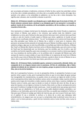 DESCUBRE LA BIBLIA – Nivel Intermedio Nuevo Testamento
www.descubrelabiblia.org Pág - 322 -
por sus propios principios y tradiciones, entonces el Señor les iba a quitar ésa autoridad y ahora
se las iba a dar a simples pescadores, se la iba a dar a un pueblo sencillo, inculto, del vulgo, iba a
quitarle a los sabios y a los entendidos la sabiduría y se las iba a dar a éstos discípulos. Eso
significa atar y desatar, atar es prohibir y desatar es permitir;
Mateo 16.- 20 Entonces mandó a sus discípulos que a nadie dijesen que él era Jesús el Cristo. 21
Desde entonces comenzó Jesús a declarar a sus discípulos que le era necesario ir a Jerusalén y
padecer mucho de los ancianos, de los principales sacerdotes y de los escribas; y ser muerto, y
resucitar al tercer día…
Esto representa un colapso mental para los discípulos, porque ellos tenían fincada su esperanza
que reinara el Mesías, que quitara a los romanos, que quitara toda ésa idolatría y que
estableciera su reino, pero Yeshúa les dice que primero tiene que morir, primero tiene que llevar
a cabo un acto de muerte; el judío espera al Mesías que viene a gobernar al mundo así que
cuando lo ven crucificado entonces dicen: “no era” los discípulos en el camino de Emaús dijeron
que ellos pensaban que Yeshúa era el Mesías iba a redimir a Israel pero lo mataron, ellos
pensaron así porque tenían presente el concepto de que el Mesías triunfaba a pesar de que en el
judaísmo antiguo, algo que no está muy difundido, se enseñaba que habría dos Mesías, el Mesías
Ben Yosef y el Mesías Ben David, el primero sería un Mesías despreciado, que sería como un tipo
de Yosef que fue despreciado por sus hermanos, que fue vendido, que iría al exilio y que ahí
cumpliría una función específica, pero esos conceptos no se conocen mucho a menos que alguien
sea muy estudioso de escritos judíos y en los profetas está el concepto del Mesías que sufre
aunque de manera un poco velada y lo que más brillaba en la esperanza de Israel era el Mesías
que triunfa y que reina el Mesías Ben David, entonces cuando le dicen tú eres el Mesías tú vas a
reinar, dice sí, pero primero me tienen que matar, para ellos es un shock;
Mateo 16.- 22 Entonces Pedro, tomándolo aparte, comenzó a reconvenirle, diciendo: Señor, ten
compasión de ti; en ninguna manera esto te acontezca. 23 Pero él, volviéndose, dijo a Pedro:
¡Quítate de delante de mí, Satanás!; me eres tropiezo, porque no pones la mira en las cosas de
Dios, sino en las de los hombres…
Sólo ves la perspectiva humana y no ves la perspectiva divina, la perspectiva humana es que
querían reinar y gozar la vida, pero la perspectiva divina es que no eres digno de gozar porque
has transgredido mis mandamientos, no puedes reinar sin primero ser digno de recibir el reino,
ante la perspectiva divina todos los hombres somos como la suciedad y todas nuestras obras de
justicia como trapos de inmundicia y todos nosotros caímos como hoja y nuestras maldades nos
llevaron como el viento, pero aquí es donde se revela el misterio del amor de Dios, de que a
pesar de injustos y no ser dignos y merecer la muerte, Dios envió a su Hijo en semejanza de carne
para que él recibiese el castigo de toda nuestra paz , Israel no podía tener paz porque para tener
paz tenían que ser obedientes a la Toráh, por cuanto nadie obedeció estaban sometidos a ser
exiliados y a ser destruidos, pero de tal manera amó Dios a su pueblo que estableció a Yeshúa su
Hijo para que él llevara el castigo que habría de traernos paz, por eso es que él tenía que morir,
en el capítulo 21 vas a entender la anchura y la altura de su amor que sobrepasa todo
entendimiento y te aseguro que una vez que tu comprendas toda la plenitud nunca más vas a
volver a ser la misma persona, a partir de ése momento verás el amor de Dios como nunca lo
habías visto;
 