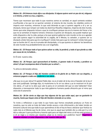 DESCUBRE LA BIBLIA – Nivel Intermedio Nuevo Testamento
www.descubrelabiblia.org Pág - 323 -
Mateo 16.- 24 Entonces Jesús dijo a sus discípulos: Si alguno quiere venir en pos de mí, niéguese
a sí mismo, y tome su cruz, y sígame…
Tienes que reconocer que todo lo que nosotros somos es vanidad, en aquel contexto estaban
crucificando a los que no se querían someter al sistema de ése mundo, los rebeldes contra el
imperio eran muertos, entonces lo que está diciendo es que si quieres seguirle a él y ser su
discípulo, tienes que romper con todas las doctrinas filosofías religiones, imperios de éste mundo,
tienes que estar dispuesto incluso a que te crucifiquen porque esa era la manera de frenar a los
que no se sometían al imperio romano. Entonces si quieres ser discípulo, eso puede implicar que
estés dispuesto a dar tu vida, porque a los que quieren gobernar este mundo no les va a agradar
que solo quieras seguir la autoridad de tu ungido, de ti Mesías, tu salvador, si quieres ser su
discípulo ¿Estás listo para que te crucifiquen? ¿Estás listo para que te rechacen? ¿Estás listo para
que se burlen de ti?, esa es la prueba del discipulado, si lo que quieres es obtener los beneficios
de este mundo muy probablemente vas a ser engañado;
Mateo 16.- 25 Porque todo el que quiera salvar su vida, la perderá; y todo el que pierda su vida
por causa de mí, la hallará…
En Él está nuestra vida;
Mateo 16.- 26 Porque ¿qué aprovechará al hombre, si ganare todo el mundo, y perdiere su
alma? ¿O qué recompensa dará el hombre por su alma?...
Tu alma es demasiado valiosa;
Mateo 16.- 27 Porque el Hijo del Hombre vendrá en la gloria de su Padre con sus ángeles, y
entonces pagará a cada uno conforme a sus obras…
¿No que no es por obras? El apóstol Pablo dijo: no es el oidor de la ley sino el hacedor de la ley el
que será justificado. Santiago dijo, tú muéstrame tu fe sin tus obras y yo te mostraré mi fe por
mis obras. ¿Y cuál es la obra que vale la pena en el contexto del que se está hablando? Estar
dispuesto a menospreciar todo lo que éste gobierno humano pueda ofrecerte por el reino que
viene de él solamente
Mateo 16.- 28 De cierto os digo que hay algunos de los que están aquí, que no gustarán la
muerte, hasta que hayan visto al Hijo del Hombre viniendo en su reino.
Te invito a reflexionar a que todo lo que hasta aquí hemos estudiado produzca un fruto en
nosotros, que no solo se trate de haber tenido acceso a más información y de haber tenido un
breviario cultural sino que todo lo que aprendimos el día el hoy te lleve a declarar que Yeshúa no
nada más es el Mesías que ha de reinar, sino que es aquel que también dio su vida por ti y si él
dió su vida por ti para purificarte y hacerte apto para ser digno del reino y si él nos amó primero y
si él se negó a sí mismo por nosotros ¿Qué es lo menos que podemos hacer? Negarnos a
nosotros mismos y a estar dispuestos a dar nuestra vida por Él…
 