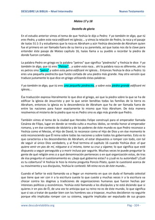 DESCUBRE LA BIBLIA – Nivel Intermedio Nuevo Testamento
www.descubrelabiblia.org Pág - 324 -
Mateo 17 y 18
Destello de gloria
En el estudio anterior vimos el tema de que Yeshúa le dijo a Pedro: Y yo también te digo, que tú
eres Pedro, y sobre esta roca edificaré mi iglesia;… y vimos la relación de Pedro, la roca y el pasaje
de Isaías 51:1-3 y estudiamos que la roca es Abraham y aún Yeshúa desciende de Abraham quien
fue el primero en ser llamado fuera de su tierra y su parentela, así que Isaías nos da la clave para
entender éste pasaje de Mateo capítulo 16, Isaías llama a su pueblo a recordar la piedra de
donde fueron cortados.
La palabra Pedro en griego es la palabra “petros” que significa “piedrecita” y Yeshúa le dice: Y yo
también te digo, que tú eres “Petros”… y sobre esta roca… ahí la palabra roca es diferente, ahí no
es petros sino “petra” y sobre esta petra edificaré mi iglesia… Entonces Yeshúa le dice a Pedro: tú
eres una pequeña piedrecita que fuiste cortada de una piedra más grande. Hay otra versión que
traduce justamente lo que dice en griego utilizando éstas palabras:
Y yo también te digo, que tú eres una pequeña piedrecita, y sobre esta piedra grande edificaré mi
iglesia;…
Ésa traducción expresa literalmente lo que dice el griego, así que la piedra sobre la que se ha de
edificar la iglesia de Jesucristo y por la que serán benditas todas las familias de la tierra es
Abraham, entonces la iglesia es la descendencia de Abraham que ha de ser llamada fuera de
entre las naciones para hacer exactamente lo mismo que hizo Abraham. De ésta manera
resolvemos el misterio de la piedra que no es Pedro sino es algo más grande que Pedro.
También vimos el tema de la ciudad que Herodes Felipe construyó para el emperador llamada
Cesárea de Filipo, lugar en donde se rendía culto a muchos ídolos, se rendía honor al emperador
romano, y en ése contexto de idolatría y de los poderes de éste mundo es que Pedro reconoce a
Yeshúa como el Mesías, el Hijo de David, lo reconoce como el Hijo de Dios y en ése momento le
está reconociendo que Él reina sobre todas las naciones y sobre todos los gobernantes. Esto es lo
que caracteriza a los descendientes de Abraham, el estar dispuestos a romper con todo, con tal
de seguir al único Dios verdadero, y al final termina el capítulo 16 cuando Yeshúa dice: el que
quiera venir en pos de mí, niéguese a sí mismo, tome su cruz y sígame; lo que significa que esté
dispuesto a seguir perseguido y a morir incluso por seguirle. Muchas veces te puede preguntar la
gente de qué religión eres o a qué denominación perteneces o en qué organización estas, de tras
de ésa pregunta el cuestionamiento es: ¿bajo qué gobierno estas? o ¿cuál es tu autoridad? ¿Cuál
es tu cobertura? A Yeshúa le hizo la misma pregunta Poncio Pilato, quien le cuestionó acerca de
su movimiento y sus discípulos, Yeshúa le contestó: Mi reino no es de éste mundo…
Cuando el Señor te está llamando va a llegar un momento en que sin duda el llamado celestial
que tiene que ver con ir a la escritura cueste lo que cueste y muchas veces ir a la escritura va
chocar contra los dogmas y tradiciones de organizaciones humanas que fueron hechas por
intereses políticos y económicos. Yeshúa está llamando a los discípulos y te está diciendo que si
quieres ir en pos de Él, de una vez te anticipa que su reino no es de éste mundo, lo que significa
que si vas a tratar de quedar bien con los hombres vas a tropezar, muchos decidieron no seguirle
porque ello implicaba romper con su sistema, seguirle implicaba ser expulsado de sus grupos
 