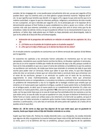 DESCUBRE LA BIBLIA – Nivel Intermedio Nuevo Testamento
www.descubrelabiblia.org Pág - 325 -
sociales, de las sinagogas etc. y eso puede pasar actualmente otra vez, ya que por seguirle a Él te
pueden decir: aquí no creemos esto y en ésta iglesia o grupo tenemos nuestros “dogmas de fe”
etc. lo que significa que tendrás que decidir si le sigues a Él y sigues lo que está escrito que es la
máxima autoridad, o sigues lo que los intereses políticos, religiosos y económicos de éste mundo
te van a proponer, así que si decides por seguirle a Él, no te preocupes por si te expulsan de tu
denominación porque al final Yeshúa es quien establecerá su reino y quien va a reinar, a fin de
cuentas más vale que estemos sometidos a su reino porque ése será el único reino que ha de
prevalecer, todos los demás reinos y lo que te pudieran ofrecer no es necesariamente lo que va a
perdurar, el Señor dijo: toda planta que mi Padre no haya plantado será desarraigada, todo lo
que no ha salido de la boca de Dios será desarraigada;
 Aclaración de la preguntas del auditorio en relación al estudio de los capítulos 14, 15 y
16:
 1.- ¿Si Pedro no es la piedra de la iglesia quien es la piedra angular?
 2.- ¿Por qué se le dijo a Pedro que se le darían las llaves de los cielos?
En el estudio anterior a propósito no concluimos con el último versículo del capítulo 16 de Mateo
por lo siguiente:
En ocasiones los capítulos y los versículos fueron colocados en momentos que no son muy
apropiados, recordemos que cuando fueron escritos los libros, no llevaban capítulos ni versículos,
por eso es un error exponer la biblia por medio de versículos de aquí y de allá, porque cuando se
hace así lo más probable es que vas a sacar el verso de contexto y el problema es que los autores
no escribieron con versículos, de modo que tienes que entender el contexto de todo lo que está
escrito para poder citar un versículo, tienes que saber lo que dice antes, lo que dice después
antes de citar un versículo y tienes que ver cómo éste texto o versículo tiene que armonizar con
el resto de las escrituras, porque si un versículo no cuadra con el resto de las escrituras,
seguramente lo estas malinterpretando, porque toda a escritura tiene que armonizar
perfectamente como un rompecabezas, si una pieza no embona y contradice la otra entonces hay
un problema de interpretación y ésa es la tragedia de la teología cristiana que enseña que ya
estamos en el nuevo pacto que suplanta al antiguo, cuando el nuevo pacto tiene su fundamento
en el antiguo pacto, es decir que el nuevo pacto es un cumplimiento de Jeremías 31 y dice con
quien hace un nuevo pacto Dios, ¿Con los gentiles? NO, sino con la casa de Israel y con la casa de
Judá, con los que están lejos que es la casa de Israel que fue asimilada entre las naciones y con los
que están cerca, la casa de Judá, los que se quedaron en casa, los que no botaron la herencia y el
Señor haría un nuevo pacto con ambas casas y los retornaría a la tierra de sus padres, así que el
conocer que no había versículos ni capítulos quita muchas malas interpretaciones porque como
veremos a continuación, si tu solo lees el versículo 28 como parte del capítulo 16 y hasta ahí te
quedas veras lo que dice:
Mateo 16.- 28 De cierto os digo que hay algunos de los que están aquí, que no gustarán la
muerte, hasta que hayan visto al Hijo del Hombre viniendo en su reino.
Supón que lees hasta ahí, Yeshúa les estaba diciendo esto a sus discípulos, les estaba diciendo
que algunos de ellos no gustarían la muerte hasta que hayan visto al Hijo del hombre viniendo en
su reino, pero si tú te detienes ahí hay un problema, porque ¿acaso algunos de los apóstoles
 