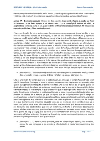 DESCUBRE LA BIBLIA – Nivel Intermedio Nuevo Testamento
www.descubrelabiblia.org Pág - 326 -
vieron al Hijo del hombre viniendo en su reino? ¿A caso alguno sigue vivo? Ya todos se murieron
y ¿dónde está el reino?, sin embargo si sigues leyendo entenderás a qué se está refiriendo:
Mateo 17.- 1 Seis días después, (De que les dice aquello) Jesús tomó a Pedro, a Jacobo y a Juan
su hermano, y los llevó aparte a un monte alto; 2 y se transfiguró delante de ellos, y
resplandeció su rostro como el sol, y sus vestidos se hicieron blancos como la luz. 3 Y he aquí les
aparecieron Moisés y Elías, hablando con él…
Éste es un destello del reino, entonces en ése mismo momento se cumple lo que les dijo, lo ven
con sus vestiduras blancas, se transfiguró, lo ven de una manera sobrenatural y aparecen
hablando con Él, Moisés y Elías; Moisés representa la ley, la instrucción divina y Elías representa a
los profetas, Elías fue enviado a la casa de Israel, a las diez tribus del norte que ya se estaban
apartando, estaban celebrando cultos a baal y aparece Elías para ponerles un ultimátum y
decirles que se decidieran a quien iban a servir, si a baal o al Dios de Abraham, Isaac y Jacob. Esto
nos muestra y nos anticipa lo que ha de suceder antes de Yeshúa, ésta visión que tiene Pedro,
Jacobo y Juan quienes según la tradición estaban en el monte Tabor en la región del norte de
Galilea, en ése lugar está Yeshúa, Moisés, Elías y éstos tres discípulos, en el caso de Yeshúa, el
Mesías Rey de reyes, Moisés el que dio la ley al pueblo, está Elías como representante de los
profetas y los tres discípulos representan al remanente de Israel entre las naciones que ha de
sobrevivir y que ha de perseverar en la fe. En base a éste pasaje es nuestra convicción que los que
han de aparecer antes de la manifestación del Mesías en su reino en éste mundo han de ser ellos,
Moisés y Elías. Ésta experiencia en el monte tabor es un anticipo, son como los avances de una
película, lo que vieron los discípulos en el monte Tabor es un anticipo de Apocalipsis capítulo 11;
 Apocalipsis 11.- 1 Entonces me fue dada una caña semejante a una vara de medir, y se me
dijo: Levántate, y mide el templo de Dios, y el altar, y a los que adoran en él…
Ésta es una visión del templo que tuvo el apóstol Juan, sin embargo el templo fue destruido en el
año 70 después de Cristo por el imperio romano, actualmente no hay templo en Jerusalén, sino
que en su lugar está la mezquita, el domo de la roca, una cúpula dorada de oro puro que se ve
desde el monte de los olivos, es un templo musulmán y aquí a Juan se le da una visión de los
últimos tiempos y él ve el templo, lo que quiere decir que en ése lugar se ha de edificar el templo
judío. Actualmente en Israel en el instituto del templo se están reconstruyendo los utensilios que
pueden ser usados en el templo ya que se espera que en la oportunidad que se tenga se
construya lo que sería el tercer templo, para lo cual tiene que pasar algo extraordinario, una labor
política muy grande. Hay diferentes teoría acerca de cómo es posible la construcción del templo
si es que ése terreno se encuentra ocupado y una de las teorías es en el sentido de que va a
haber una guerra entre Israel y los árabes lo cual es una posibilidad y el templo musulmán va a
ser destruido, otra posibilidad es que haya un terremoto, de hecho la profecía de Zacarías dice
que va a haber un terremoto y que todas las construcciones en Jerusalén se van a caer; después
de la guerra de Gog y Magog que es Rusia y una confederación árabe para atacar Israel, un
terremoto, el Señor acaba con ésa guerra y después de eso se construye el templo, ésa es otra
posibilidad y otra posibilidad es esto que dice aquí:
 Apocalipsis 11.- 2 Pero el patio que está fuera del templo déjalo aparte, y no lo midas,
porque ha sido entregado a los gentiles; y ellos hollarán la ciudad santa cuarenta y dos
meses…
 