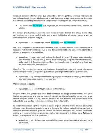 DESCUBRE LA BIBLIA – Nivel Intermedio Nuevo Testamento
www.descubrelabiblia.org Pág - 327 -
Pareciera que aquí está implicando que una parte es para los gentiles, entonces otra teoría es
que en la explanada donde está el domo de la roca finalmente se va a construir una barda porque
hay terrenos suficiente para construir el templo judío y se va separar del templo musulmán;
 3 Y daré a mis dos testigos que profeticen por mil doscientos sesenta días, vestidos de
cilicio…
Dos testigos profetizarán por cuarenta y dos meses, el mismo tiempo, tres años y medio estos
dos testigos van a estar profetizando, van a estar hablándole al mundo, vamos a ver las
características de éstos dos testigos
 Apocalipsis 11.- 4 Estos testigos son los dos olivos, y los dos candeleros…
Dos casas, dos pueblos, la casa de Judá, la casa de Israel, un olivo cultivado y otro olivo silvestre, a
la casa de Judá la representa Moisés, a la casa de Israel mezclado ente las naciones adorando al
dios sol la representa el profeta Elías;
 Apocalipsis 11.- que están en pie delante del Dios de la tierra. 5 Si alguno quiere dañarlos,
sale fuego de la boca de ellos, y devora a sus enemigos; y si alguno quiere hacerles daño,
debe morir él de la misma manera. 6 Estos tienen poder para cerrar el cielo, a fin de que
no llueva en los días de su profecía;…
El profeta Elías es quien hizo eso, se está dando una descripción de quien será uno de ellos y esto
cumpliría la profecía de Malaquías de que antes de que venga el Mesías tiene que venir Elías;
 Apocalipsis 11.- y tienen poder sobre las aguas para convertirlas en sangre, y para herir la
tierra con toda plaga, cuantas veces quieran…
Moisés hizo eso en Egipto;
 Apocalipsis 11.- 7 Cuando hayan acabado su testimonio,…
Después de tres años y medio que hayan dado el mensaje del testigo que representa a Judá y del
testigo que representa a la casa de Israel, el mensaje es: ¡La restauración, vuelve Israel a las
sendas antiguas, vuelve a la ley, retorna! Entonces tú y yo tenemos que preguntarnos en la
actualidad si será que tú y yo tenemos el mensaje de la restauración.
La palabra restauración significa volver a su estado original, una obra de arte después de muchos
siglos de capas de suciedad se deteriora y se le tiene que dar todo un tratamiento para volverla a
lo original. Nosotros tenemos que darle todo un tratamiento a la iglesia para volverla a su estado
original y el mejor químico que podemos emplear para restaurar a la iglesia es su Palabra, la
Palabra es el agua que purifica, que limpia;
 Apocalipsis 11.- 7… la bestia que sube del abismo hará guerra contra ellos, y los vencerá y
los matará…
 