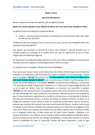 DESCUBRE LA BIBLIA – Nivel Intermedio Nuevo Testamento
www.descubrelabiblia.org Pág - 35 -
Mateo 1:16-21
Aparente discrepancia
Vamos a retomar el estudio del capítulo 1 del evangelio de Mateo
Mateo 16 y Jacob engendró a José, Marido de María, de la cual nació Jesús, llamado el Cristo…
La palabra Cristo es la traducción al griego de Mesías;
 LUCAS 3.- 23 Jesús mismo al comenzar su ministerio era como de treinta años, hijo, según
se creía, de José, hijo de Elí
En Mateo 16 dice que el papá de José es Jacob, pero en Lucas 3:23 dice que el papá de José es Elí,
¿Qué pasó, hay contradicción?
Hay algunos que resuelven el misterio de manera muy simplista y absurda diciendo que se
llamaba Jacobeli, sin embargo, no es posible tener esa clase de argumentos ya que no existe
ningún texto de la biblia que diga eso.
Un argumento muy válido del pueblo judío que no creen que Yeshúa es el Mesías es que para qué
se proporciona en el capítulo 1 la Genealogía de José si él no es el papá.
La respuesta está en la palabra “Marido” del verso 16 de Mateo.
Para esto es que hay que revisar varias traducciones de la biblia, tenemos que revisar donde está
el detalle en la traducción, ¿cuál fue la base para traducir al español? Fue el texto griego, el error
está en la palabra “Marido” del versículo 16, “Y Jacob Engendró a José, Marido de María, de la
cual nació Yeshúa, llamado el Mesías” esto lo tenemos que entender muy bien porque allí es
donde nos pueden preguntar, en la palabra “Marido” se resuelven dos problemas 1.- de que hay
“13” generaciones desde la deportación a Babilonia y 2.- porque pone la genealogía de José si él
no es el papá de Yeshúa. Estas dos interrogantes se resuelven con escudriñar la palabra
“Marido”. En otro manuscrito que no sea griego, gracias a Dios ahora contamos con manuscritos,
no nada más griegos del nuevo testamento, hay bastantes sustentos de que lo más probable es
que el nuevo testamento originalmente se escribió en Arameo que es muy parecido al hebreo y
hay toda una controversia de que si el idioma de Yeshúa era Hebreo o Arameo, no podía ser el
Griego, por supuesto, mucho menos el Latín; en la película de Mel Gibson, que es una de las
películas que muestran de la manera más cruda, toda la pasión del Mesías, nosotros creemos que
se hablaba los dos idiomas, el hebreo, por supuesto porque era el idioma de las sinagogas, de los
rezos, de la Toráh y por supuesto que Yeshúa tenía que hablar Hebreo; pero el Arameo también
era un lenguaje común que se hablo desde que los judíos fueron llevados a Babilonia y allí
tomaron el Arameo y era el idioma común aunque el hebreo estaba totalmente difundido. Ahora,
gracias a la época en que vivimos, los hallazgos arqueológicos y mucho más, tenemos en nuestras
manos la posibilidad de tener el manuscrito arameo del Nuevo testamento y esto es algo
 