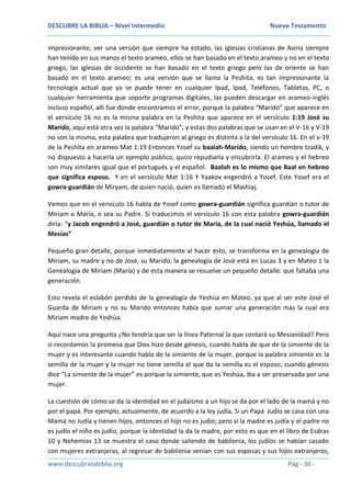DESCUBRE LA BIBLIA – Nivel Intermedio Nuevo Testamento
www.descubrelabiblia.org Pág - 36 -
impresionante, ver una versión que siempre ha estado, las iglesias cristianas de Asiria siempre
han tenido en sus manos el texto arameo, ellos se han basado en el texto arameo y no en el texto
griego, las iglesias de occidente se han basado en el texto griego pero las de oriente se han
basado en el texto arameo; es una versión que se llama la Peshita, es tan impresionante la
tecnología actual que ya se puede tener en cualquier Ipad, Ipod, Teléfonos, Tabletas, PC, o
cualquier herramienta que soporte programas digitales, las pueden descargar en arameo-inglés
incluso español, allí fue donde encontramos el error, porque la palabra “Marido” que aparece en
el versículo 16 no es la misma palabra en la Peshita que aparece en el versículo 1:19 José su
Marido, aquí está otra vez la palabra “Marido”, y estas dos palabras que se usan en el V-16 y V-19
no son la misma, esta palabra que tradujeron al griego es distinta a la del versículo 16. En el v-19
de la Peshita en arameo Mat 1:19 Entonces Yosef su baalah-Marido, siendo un hombre tzadik, y
no dispuesto a hacerla un ejemplo público, quizo repudiarla y encubrirla. El arameo y el hebreo
son muy similares igual que el portugués y el español. Baalah es lo mismo que Baal en hebreo
que significa esposo. Y en el versículo Mat 1:16 Y Yaakov engendró a Yosef. Este Yosef era el
gowra-guardián de Miryam, de quien nació, quien es llamado el Mashiaj.
Vemos que en el versículo 16 habla de Yosef como gowra-guardián significa guardián o tutor de
Miriam o María, o sea su Padre. Si traducimos el versículo 16 con esta palabra gowra-guardián
diría: “y Jacob engendró a José, guardián o tutor de María, de la cual nació Yeshúa, llamado el
Mesías”
Pequeño gran detalle, porque inmediatamente al hacer esto, se transforma en la genealogía de
Miriam, su madre y no de José, su Marido, la genealogía de José está en Lucas 3 y en Mateo 1 la
Genealogía de Miriam (María) y de esta manera se resuelve un pequeño detalle: que faltaba una
generación.
Esto revela el eslabón perdido de la genealogía de Yeshúa en Mateo, ya que al ser este José el
Guarda de Miriam y no su Marido entonces había que sumar una generación más la cual era
Miriam madre de Yeshúa.
Aquí nace una pregunta ¿No tendría que ser la línea Paternal la que contará su Mesianidad? Pero
si recordamos la promesa que Dios hizo desde génesis, cuando habla de que de la simiente de la
mujer y es interesante cuando habla de la simiente de la mujer, porque la palabra simiente es la
semilla de la mujer y la mujer no tiene semilla el que da la semilla es el esposo, cuando génesis
dice “La simiente de la mujer” es porque la simiente, que es Yeshúa, iba a ser preservada por una
mujer.
La cuestión de cómo se da la identidad en el judaísmo a un hijo se da por el lado de la mamá y no
por el papá. Por ejemplo, actualmente, de acuerdo a la ley judía, Si un Papá Judío se casa con una
Mamá no Judía y tienen hijos, entonces el hijo no es judío; pero si la madre es judía y el padre no
es judío el niño es judío, porque la identidad la da la madre, por esto es que en el libro de Esdras
10 y Nehemías 13 se muestra el caso donde saliendo de babilonia, los judíos se habían casado
con mujeres extranjeras, al regresar de babilonia venían con sus esposas y sus hijos extranjeros,
 