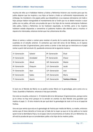 DESCUBRE LA BIBLIA – Nivel Intermedio Nuevo Testamento
www.descubrelabiblia.org Pág - 37 -
muchos de ellos ya ni hablaban hebreo y Esdras y Nehemías hicieron una reunión para que los
judíos dejaran que las mujeres y sus hijos se fueran y hubo un sufrimiento impresionante, sin
embargo, les mandaron a los papás judíos que despidieran a sus esposas extranjeras con todo e
hijos porque habían transgredido el mandamiento de la Toráh que no se deben mezclar o casar
judíos con no judíos, allí esta una prueba de que si los hijos de las mamás extranjeras hubiesen
sido judíos, Esdras y Nehemías no los hubiesen expulsado, es terrible, pero si las mujeres
hubiesen estado dispuestas a convertirse al judaísmo hubiera sido distinto pero a muchas ni
siquiera les interesaba, entonces tenían que irse y divorciarse de ellas.
Ahora si vamos a volver a contar para resolver el punto de la cuenta de generaciones que no
cuadraba en el estudio anterior. Si contamos que José del verso 16 de Mateo, es el esposo
entonces nos dan 13 generaciones, pero vamos a contar si ése José que se menciona es el papá
contar a partir del versículo 12, quedando entonces de la siguiente manera:
1ª. Generación Salatiel 8ª. Generación Eliud
2ª. Generación Zorobabel 9ª. Generación Eliazar
3ª. Generación Abiud 10ª. Generación Matán
4ª. Generación Eliaquim 11ª. Generación Jacob
5ª. Generación Azor 12ª. Generación José
6ª. Generación Sadoc 13ª. Generación María
7ª. Generación Aquim 14ª. Generación Yeshúa el Mesías
Si José era el Marido de María no se podría contar María en la genealogía, pero como era su
Tutor, Guardián o Padrastro entonces si hay que contarla.
Con esto se resuelve, entonces 1.- El misterio del error del porque 13 generaciones, porque como
ya lo vimos no hay error porque en la versión en arameo no dice Marido sino guardián que
implica el papá. 2.- El otro misterio de por qué decir la genealogía de José si él no es el papá de
Yeshúa.
Una vez que vemos que esta es la genealogía de Yeshúa por medio de María, su madre, entonces
vemos que él tiene derecho al trono por el lado de la mujer ya que en la ley judía es la mamá
quien le da la identidad al hijo y no el papá. Esto lo encontramos en Esdras 10 y en Nehemías 13,
allí está la prueba de que se consideraban judíos a los hijos de las madres judías.
 