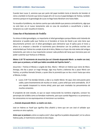 DESCUBRE LA BIBLIA – Nivel Intermedio Nuevo Testamento
www.descubrelabiblia.org Pág - 38 -
Cuando lean Lucas 3, veremos que por parte del papá también tenía el derecho de heredar el
reino y también la función que tenía el papá allí si él no era el papá biológico de Yeshúa, también
veremos porque en la genealogía de Lucas no llega hasta Abraham sino hasta Adán.
Ya resuelto el problema, nos damos cuenta que cada detalle que parezca contradictorio, algo que
no está bien en el nuevo testamento solo es cosa de escarbarle o escudriñarle y tarde o
temprano va a salir resuelto el misterio.
Como fue el Nacimiento de YeshÚa
Ya vimos el árbol genealógico, es importante el árbol genealógico porque Mateo está tratando de
demostrar al pueblo judío que Yeshúa es el heredero al trono de David y por esto tiene que
documentarlo primero con el árbol genealógico para demostrar que él aplica para el trono y
ahora va a empezar a describir el nacimiento para demostrar con las profecías escritas con
anterioridad que Yeshúa las cumple al pie de la letra, Mateo es el que cita más textos del antiguo
testamento, por esto es muy importante conocer cada profecía del tanaj que menciona para así
poder sustentar que Yeshúa es el Mesías.
Mateo 1:18 “El nacimiento de Jesucristo fue así: Estando desposada María su madre con José,
antes que se juntasen, se halló que había concebido del Espíritu Santo”…
Jesucristo = Yeshúa el Mesías o ungido de Dios. María = Miriam en hebreo que viene de Mara:
Amargo, ella iba a pasar un trago Amargo, algo muy fuerte y doloroso iba a pasar María con
Yeshúa, un profeta llamado Simeón, a quien Dios le prometió que no iba a morir hasta que viera
al Mesías, le dijo:
 Lucas 2:34 Y los bendijo Simeón, y dijo a su madre María: He aquí, éste está puesto para
caída y para levantamiento de muchos en Israel, y para señal que será contradicha. 35 (Y
una espada traspasará tu misma alma), para que sean revelados los pensamientos de
muchos corazones.
El propósito de este estudio, es que se vayan restaurando los nombres originales, conocer los
personajes de la biblia como se llamaban realmente, para que cuando lleguemos a su presencia y
los conozcamos no nos equivoquemos al mencionar sus nombres.
… Estando desposada María su madre con José…
José en hebreo es Yosef que significa Dios añadirá y tiene que ver con José el soñador que
veremos en otro capítulo;
Antes que se juntasen ¿cómo se explica esto? ¿Que significa la palabra desposada?; en la cultura
hebrea judía, el matrimonio consistía en dos etapas
 
