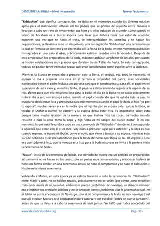 DESCUBRE LA BIBLIA – Nivel Intermedio Nuevo Testamento
www.descubrelabiblia.org Pág - 39 -
"kiddushim" que significa consagración, se daba en el momento cuando los jóvenes estaban
aptos para el matrimonio, influían allí los padres que se ponían de acuerdo entre familias y
llevaban a cabo un trato de emparentar sus hijos y si ellos estaban de acuerdo, como cuando el
siervo de Abraham va a buscar esposa para Isaac que Rebeca tenía que estar de acuerdo;
entonces una vez que se hacia el trato, se intercambiaban los camellos y se hacían las
negociaciones, se llevaba a cabo un desposorio, una consagración “Kiddushim” una ceremonia en
la cual se firmaba un contrato y se decretaba allí la fecha de la boda, en ese momento quedaban
consagrados el uno para el otro, prácticamente estaban casados ante la sociedad. Después de
esto empezaban los preparativos de la boda, máximo tardaban alrededor de un año, por cuanto
se hacían celebraciones muy grandes que duraban hasta 7 días de fiesta. En esta consagración,
todavía no podían tener intimidad sexual solo eran considerados como esposos ante la sociedad.
Mientras la Esposa se empezaba a preparar para la fiesta, el vestido, etc. todo lo necesario, el
esposo se iba a preparar una casa en el terreno o propiedad del padre, eran sociedades
patriarcales donde el padre le daba una parcela para que él construyera su casa allí, el papá era el
supervisor de esta casa y, mientras tanto, el papá le estaba enviando regalos a la esposa de su
hijo, dones para que ella estuviera lista para la boda; el día de la boda no se sabía exactamente
cuándo iba a ser, solo el papá sabía; cuando el papá consideraba que ya estaba lista la casa, la
esposa ya debía estar lista y preparada para ese momento cuando el papá le decía al hijo “ve por
tu esposa”, muchas veces era en la noche que el hijo iba por su esposa para realizar la boda, se
tocaba el Shofar o cuerno de carnero y la esposa debía estar lista. Es importante saber esto
porque tiene mucha relación de la manera en que Yeshúa hizo las cosas, de hecho cuando
resucito e hizo la cena tomo la copa y dijo “esta es mi sangre del nuevo pacto” Él en ese
momento lo que está llevando a cabo es una ceremonia de “Kiddushim” donde está consagrando
a aquellos que están con él y les dice “voy pues a preparar lugar para ustedes” y la idea es que
cuando regrese, se tocará el Shofar, como el novio que viene a buscar a su esposa, mientras esto
sucede debemos estar preparándonos para la fiesta de bodas (parábola de las 10 vírgenes). Una
vez que todo está listo, que la morada esta lista para la boda entonces se invita a la gente e inicia
la Ceremonia de Bodas.
“Nisuin”: inicio de la ceremonia de bodas, ese periodo de espera era un periodo de preparación;
actualmente no se hacen así las cosas, solo en partes muy conservadoras y ortodoxas todavía se
hace una forma similar; en una ceremonia actual, se hace el compromiso y se hace el Kiddushim y
Nisuin en la misma ceremonia.
Volviendo a Mateo, en esta época ya se estaba llevando a cabo la ceremonia de “Kiddushim”
entre María y José, no se habían tocado, prácticamente no se veían (por cierto, para erradicar
todo estos males de la juventud, embarazos precoz, problemas de noviazgo, se debería eliminar
eso e instituir los principios bíblicos y no se tendrían tantos problemas con la juventud actual, en
la biblia no existe el concepto de Noviazgo, sino el de compromiso y la boda, no hay noviazgo), así
que allí estaban María y José consagrados para casarse y por eso dice “antes de que se juntasen”,
antes de que se llevara a cabo la ceremonia de vivir juntos “se halló que había concebido del
 