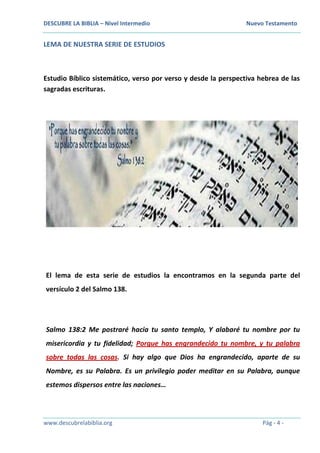 DESCUBRE LA BIBLIA – Nivel Intermedio Nuevo Testamento
www.descubrelabiblia.org Pág - 4 -
LEMA DE NUESTRA SERIE DE ESTUDIOS
Estudio Bíblico sistemático, verso por verso y desde la perspectiva hebrea de las
sagradas escrituras.
El lema de esta serie de estudios la encontramos en la segunda parte del
versículo 2 del Salmo 138.
Salmo 138:2 Me postraré hacia tu santo templo, Y alabaré tu nombre por tu
misericordia y tu fidelidad; Porque has engrandecido tu nombre, y tu palabra
sobre todas las cosas. Si hay algo que Dios ha engrandecido, aparte de su
Nombre, es su Palabra. Es un privilegio poder meditar en su Palabra, aunque
estemos dispersos entre las naciones…
 