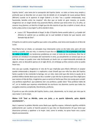 DESCUBRE LA BIBLIA – Nivel Intermedio Nuevo Testamento
www.descubrelabiblia.org Pág - 40 -
Espíritu Santo”, este tema de la concepción del Espíritu Santo es todo un tema muy amplio y
profundo que se describe con un poco más de detalle en el evangelio de Lucas porque María
(Miriam) cuando se le aparece el ángel Gabriel y le dice “vas a quedar embarazada, muy
favorecida, bendita entre las mujeres” ella dice que se turbó en gran manera, se asustó,
imagínense ver un ángel siendo muy jovencita María, estiman que tenía entre 12 y 15 años, se
casaron muy jóvenes y al decirle el ángel que de ella nacería el que iba a redimir a Israel, ella se
turbo y dijo ¿como si soy virgen? y allí es donde le dice;
 Lucas 1:35 “Respondiendo el ángel, le dijo: El Espíritu Santo vendrá sobre ti, y el poder del
Altísimo te cubrirá con su sombra; por lo cual también el Santo Ser que nacerá, será
llamado Hijo de Dios”.
El Espíritu te cubrirá como la gallina que cubre a los pollitos, este tema será tocado en el libro de
Lucas.
Para María fue un shock, un concepto muy interesante como se dio todo esto, pero allí está
escrito y sucedió. Una vez más, si creemos lo que dice en Génesis 1:1 “En el principio creó Dios
los cielos y la tierra”, no tendremos problemas en creer el resto de las escrituras, Dios fue el
primero en introducir el concepto del nacimiento in-vitro, ya actualmente se conoce que en un
tubo de ensayo se puede crear vida fertilizando un óvulo con un espermatozoide prestado de
alguien, esto se descubrió apenas en el siglo 20-21, sin embargo ya Dios conocía como se podía
hacer eso.
Uno vea que sucede, imagínense el reto de fe que implicaba para María (Miriam) el aceptar
quedar embarazada y después ir a explicarle a José (Yosef) que ese niño fue obra del Espíritu
Santo cuando le iba creciendo la barriga, era un reto; claro está que ella tenía la ayuda de la
profecía bíblica donde decía que eso iba a suceder y que ella fue la persona que Dios eligió para
que naciera el Hijo de Dios, imagínense ¿que se sentirá el hecho que Dios nos escoja para cumplir
una profecía específica?, que podamos leer una profecía y poder decir “Ésta profecía habla de
mi”, en la medida que vayamos entendiendo las escrituras nos daremos cuenta que todos los
escogidos estamos cumpliendo, literalmente, profecías.
El punto es que ella concibe del Espíritu Santo y José, obviamente, no le creyó, por más que le
saco Isaías 7, no le creyó;
Mateo 1:19 “José su Marido, como era justo, y no quería infamarla, quiso dejarla
secretamente”…
Aquí si aparece la palabra Marido como Baala que significa esposo. Infamarla significa exhibirla
públicamente por cuanto al hacerlo pasaría lo que dice en Deuteronomio 24 que tenía que
divorciarse primero y apedrear a la mujer. José, como la amaba, no quiso hacer eso y quiso
dejarla secretamente.
 