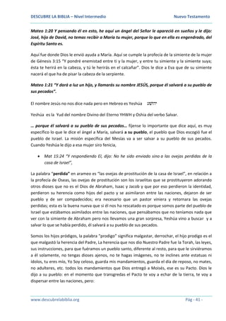 DESCUBRE LA BIBLIA – Nivel Intermedio Nuevo Testamento
www.descubrelabiblia.org Pág - 41 -
Mateo 1:20 Y pensando él en esto, he aquí un ángel del Señor le apareció en sueños y le dijo:
José, hijo de David, no temas recibir a María tu mujer, porque lo que en ella es engendrado, del
Espíritu Santo es.
Aquí fue donde Dios le envió ayuda a María. Aquí se cumple la profecía de la simiente de la mujer
de Génesis 3:15 “Y pondré enemistad entre ti y la mujer, y entre tu simiente y la simiente suya;
ésta te herirá en la cabeza, y tú le herirás en el calcañar”. Dios le dice a Eva que de su simiente
nacerá el que ha de pisar la cabeza de la serpiente.
Mateo 1:21 “Y dará a luz un hijo, y llamarás su nombre JESÚS, porque él salvará a su pueblo de
sus pecados”.
El nombre Jesús no nos dice nada pero en Hebreo es Yeshúa ‫יהוׁשע‬
Yeshúa es la Yud del nombre Divino del Eterno YHWH y Oshia del verbo Salvar.
… porque él salvará a su pueblo de sus pecados… fíjense lo importante que dice aquí, es muy
específico lo que le dice el ángel a María, salvará a su pueblo, el pueblo que Dios escogió fue el
pueblo de Israel. La misión específica del Mesías va a ser salvar a su pueblo de sus pecados.
Cuando Yeshúa le dijo a esa mujer siro fenicia,
 Mat 15:24 “Y respondiendo El, dijo: No he sido enviado sino a las ovejas perdidas de la
casa de Israel”,
La palabra “perdida” en arameo es “las ovejas de prostitución de la casa de Israel”, en relación a
la profecía de Oseas, las ovejas de prostitución son los israelitas que se prostituyeron adorando
otros dioses que no es el Dios de Abraham, Isaac y Jacob y que por eso perdieron la identidad,
perdieron su herencia como hijos del pacto y se asimilaron entre las naciones, dejaron de ser
pueblo y de ser compadecidos; era necesario que un pastor viniera y retornara las ovejas
perdidas; esta es la buena nueva que si él nos ha rescatado es porque somos parte del pueblo de
Israel que estábamos asimilados entre las naciones, que pensábamos que no teníamos nada que
ver con la simiente de Abraham pero nos llevamos una gran sorpresa, Yeshúa vino a buscar y a
salvar lo que se había perdido, él salvará a su pueblo de sus pecados.
Somos los hijos pródigos, la palabra “prodigo” significa malgastar, derrochar, el hijo prodigo es el
que malgastó la herencia del Padre, La herencia que nos dio Nuestro Padre fue la Torah, las leyes,
sus instrucciones, para que fuéramos un pueblo santo, diferente al resto, para que le sirviéramos
a él solamente, no tengas dioses ajenos, no te hagas imágenes, no te inclines ante estatuas ni
ídolos, tu eres mío, Yo Soy celoso, guarda mis mandamientos, guarda el día de reposo, no mates,
no adulteres, etc. todos los mandamientos que Dios entregó a Moisés, ese es su Pacto. Dios le
dijo a su pueblo: en el momento que transgredas el Pacto te voy a echar de la tierra, te voy a
dispersar entre las naciones, pero:
 