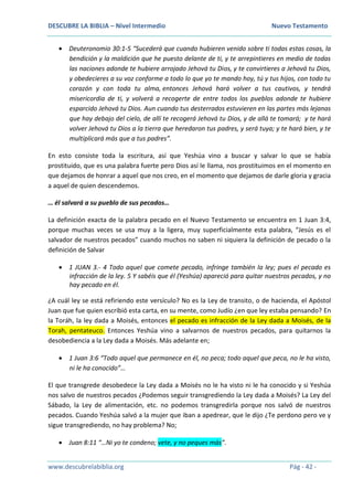 DESCUBRE LA BIBLIA – Nivel Intermedio Nuevo Testamento
www.descubrelabiblia.org Pág - 42 -
 Deuteronomio 30:1-5 “Sucederá que cuando hubieren venido sobre ti todas estas cosas, la
bendición y la maldición que he puesto delante de ti, y te arrepintieres en medio de todas
las naciones adonde te hubiere arrojado Jehová tu Dios, y te convirtieres a Jehová tu Dios,
y obedecieres a su voz conforme a todo lo que yo te mando hoy, tú y tus hijos, con todo tu
corazón y con toda tu alma, entonces Jehová hará volver a tus cautivos, y tendrá
misericordia de ti, y volverá a recogerte de entre todos los pueblos adonde te hubiere
esparcido Jehová tu Dios. Aun cuando tus desterrados estuvieren en las partes más lejanas
que hay debajo del cielo, de allí te recogerá Jehová tu Dios, y de allá te tomará; y te hará
volver Jehová tu Dios a la tierra que heredaron tus padres, y será tuya; y te hará bien, y te
multiplicará más que a tus padres”.
En esto consiste toda la escritura, así que Yeshúa vino a buscar y salvar lo que se había
prostituido, que es una palabra fuerte pero Dios así le llama, nos prostituimos en el momento en
que dejamos de honrar a aquel que nos creo, en el momento que dejamos de darle gloria y gracia
a aquel de quien descendemos.
… él salvará a su pueblo de sus pecados…
La definición exacta de la palabra pecado en el Nuevo Testamento se encuentra en 1 Juan 3:4,
porque muchas veces se usa muy a la ligera, muy superficialmente esta palabra, “Jesús es el
salvador de nuestros pecados” cuando muchos no saben ni siquiera la definición de pecado o la
definición de Salvar
 1 JUAN 3.- 4 Todo aquel que comete pecado, infringe también la ley; pues el pecado es
infracción de la ley. 5 Y sabéis que él (Yeshúa) apareció para quitar nuestros pecados, y no
hay pecado en él.
¿A cuál ley se está refiriendo este versículo? No es la Ley de transito, o de hacienda, el Apóstol
Juan que fue quien escribió esta carta, en su mente, como Judío ¿en que ley estaba pensando? En
la Toráh, la ley dada a Moisés, entonces el pecado es infracción de la Ley dada a Moisés, de la
Torah, pentateuco. Entonces Yeshúa vino a salvarnos de nuestros pecados, para quitarnos la
desobediencia a la Ley dada a Moisés. Más adelante en;
 1 Juan 3:6 “Todo aquel que permanece en él, no peca; todo aquel que peca, no le ha visto,
ni le ha conocido”…
El que transgrede desobedece la Ley dada a Moisés no le ha visto ni le ha conocido y si Yeshúa
nos salvo de nuestros pecados ¿Podemos seguir transgrediendo la Ley dada a Moisés? La Ley del
Sábado, la Ley de alimentación, etc. no podemos transgredirla porque nos salvó de nuestros
pecados. Cuando Yeshúa salvó a la mujer que iban a apedrear, que le dijo ¿Te perdono pero ve y
sigue transgrediendo, no hay problema? No;
 Juan 8:11 “…Ni yo te condeno; vete, y no peques más”.
 