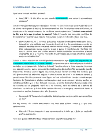 DESCUBRE LA BIBLIA – Nivel Intermedio Nuevo Testamento
www.descubrelabiblia.org Pág - 43 -
Igual con el hombre paralítico que sanó
 Juan 5:14 “…y le dijo: Mira, has sido sanado; no peques más, para que no te venga alguna
cosa peor”.
Al haber transgredido la Ley nos hizo reos de muerte, y la consecuencia de que el Pueblo de Israel
se apartó y transgredió el Pacto y los mandamientos es que fue disperso entre las naciones, la
consecuencia del arrepentimiento y del perdón de nuestros pecados es “y te hará volver Jehová
tu Dios a la tierra que heredaron tus padres”. Todo el Evangelio está contenido en el libro de
Deuteronomio y es el libro que más citó Yeshúa, todo el plan de redención esta en este libro.
 DEUTERONOMIO 30.- 1 Sucederá que cuando hubieren venido sobre ti todas estas cosas,
la bendición y la maldición que he puesto delante de ti, y Te arrepintieres en medio de
todas las naciones adonde te hubiere arrojado Jehová tu Dios, y te convirtieres a Jehová tu
Dios, y obedecieres a su voz conforme a todo lo que yo te mando hoy, tú y tus hijos, con
todo tu corazón y con toda tu alma, entonces Jehová hará volver a tus cautivos, y tendrá
misericordia de ti, y volverá a recogerte de entre todos los pueblos adonde te hubiere
esparcido Jehová tu Dios”.
Así que si Yeshúa nos salvo de nuestros pecados entonces nos dijo “Vayan y no pequen más, no
transgredan más la Torah, la Ley dada a Moisés” porque somos parte de Israel porque él solo fue
enviado a las ovejas perdidas de la Casa de Israel. Y aquí se origina la típica pregunta ¿Entonces
que pasa con aquellos que no son descendientes biológicos de Abraham? Lo que sucedió cuando
Dios envió a Moisés a sacar de Egipto a su pueblo, los que no eran israelitas, dice éxodo 12 que
una gran multitud de diferentes lenguas se unió al pueblo de Israel al ver todas las señales y
prodigios que Dios hizo para sacarlos de Egipto, así que en los últimos tiempos, cuando vengan
los juicios del Apocalipsis va a haber muchas naciones que van a entender y aceptar que hay un
solo Dios verdadero y es el Dios de Israel, entonces, la semilla de Abraham fue dispersada entre
las naciones con un propósito “llevar luz a las naciones, llevar la siembra de la semilla de
Abraham a las naciones” y al final de los tiempos Dios nos va a recoger y con nosotros llevará a
muchos otros que han de seguir esto y a fin de cuenta;
 Romanos 8:16 “Porque el mismo Espíritu da testimonio á nuestro espíritu que somos hijos
de Dios”.
No hay manera de saberlo exactamente solo Dios sabe quiénes somos y a que tribu
pertenecemos.
 Mateo 1:22 Todo esto aconteció para que se cumpliese lo dicho por el Señor por medio del
profeta, cuando dijo:
Todo esto que se está hablando ya estaba escrito en las profecías cuando dijo:
 