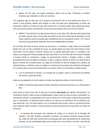 DESCUBRE LA BIBLIA – Nivel Intermedio Nuevo Testamento
www.descubrelabiblia.org Pág - 44 -
 Mateo 1:23 He aquí, una virgen concebirá y dará a luz un hijo, Y llamarás su nombre
Emanuel, que traducido es: Dios con nosotros.
Y la pregunta aquí es ¿Por que no le pusieron Emmanuel? Esto es una profecía de Isaías 7, si
vamos a esta profecía, Mateo está citando un libro de Isaías para fundamentar el hecho del
nacimiento virginal y el hecho de que está escrito allí y si Yeshúa realizó esta profecía de Isaías,
¿Por que muchos judíos, actualmente, no ven que esta profecía tiene que ver con Yeshúa?
 ISAÍAS 7:1 Aconteció en los días de Acaz (esto es en los años 735-736 antes del mesías) hijo
de Jotam, hijo de Uzías, rey de Judá, que Rezín rey de Siria y Peka hijo de Remalías, rey de
Israel, subieron contra Jerusalén para combatirla; pero no la pudieron tomar. 7:2 Y vino la
nueva a la casa de David, diciendo: Siria se ha confederado con Efraín…
Las 10 tribus del norte hicieron alianza con Siria para ir a combatir a Judá, hubo una enemistad
desde allí y aún no han cambiado las cosas, en aquella época las tribus del norte tenían mucha
enemistad con los judíos e hicieron alianza con un pueblo extranjero para ir a combatir a los
Judíos y a lo largo de la historia podemos decir que Efraín o las 10 tribus del norte fueron llevadas
a Europa donde se mezclaron y luego sus generaciones fueron a Estados Unidos y están
principalmente entre las iglesias cristianas, es decir, la iglesia cristiana es Efraín y la relación de la
iglesia cristiana con el pueblo judío a lo largo de la historia ha sido de antagonismo y peleas, de
antisemitismos y conflictos, pero va a llegar un momento, de acuerdo a las profecías de Ezequiel
37 y muchas otras, en que esa enemistad se va a quitar y Dios va a reconciliar a ambas casas);
 Y se le estremeció el corazón, y el corazón de su pueblo, como se estremecen los árboles
del monte a causa del viento…
Judá era muy pequeño y les dio miedo ver todos esos ejércitos unidos en contra de ellos;
 ISAÍAS 7:3 Entonces dijo Jehová a Isaías: Sal ahora al encuentro de Acaz, tú, y Sear-jasub tu
hijo…
Isaías tenía un hijo al que Dios le dijo que le pusiera Sear-jasub que significa literalmente “un
remanente volverá” cada vez que le preguntaban a Isaías como se llama su hijo y contestaba “un
remanente volverá” le preguntaban ¿Por que se llama así? Y él les decía: porque Dios prometió
que un remanente, un pequeño grupo volverá y su hijo era un testimonio de esa profecía, por
esto Isaías dijo “yo y mis hijos vamos a ser un testimonio para Israel y esto es una buena lección
para nosotros, todos nosotros y nuestras familias somos testimonios de lo que Dios va a hacer en
el futuro),
 … al extremo del acueducto del estanque de arriba, en el camino de la heredad del
Lavador, 7:4 y dile: Guarda, y repósate; no temas, ni se turbe tu corazón a causa de estos
dos cabos de tizón que humean (No te preocupes por estos dos pedacitos de carbón que
humean, asi los consideraba Dios), por el ardor de la ira de Rezín y de Siria, y del hijo de
 