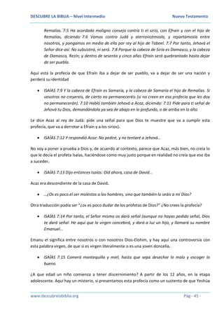 DESCUBRE LA BIBLIA – Nivel Intermedio Nuevo Testamento
www.descubrelabiblia.org Pág - 45 -
Remalías. 7:5 Ha acordado maligno consejo contra ti el sirio, con Efraín y con el hijo de
Remalías, diciendo: 7:6 Vamos contra Judá y aterroricémosla, y repartámosla entre
nosotros, y pongamos en medio de ella por rey al hijo de Tabeel. 7:7 Por tanto, Jehová el
Señor dice así: No subsistirá, ni será. 7:8 Porque la cabeza de Siria es Damasco, y la cabeza
de Damasco, Rezín; y dentro de sesenta y cinco años Efraín será quebrantado hasta dejar
de ser pueblo.
Aquí está la profecía de que Efraín iba a dejar de ser pueblo, va a dejar de ser una nación y
perderá su identidad
 ISAÍAS 7:9 Y la cabeza de Efraín es Samaria, y la cabeza de Samaria el hijo de Remalías. Si
vosotros no creyereis, de cierto no permaneceréis (si no creen en esa profecía que les doy
no permanecerán). 7:10 Habló también Jehová a Acaz, diciendo: 7:11 Pide para ti señal de
Jehová tu Dios, demandándola ya sea de abajo en lo profundo, o de arriba en lo alto
Le dice Acaz al rey de Judá: pide una señal para que Dios te muestre que va a cumplir esta
profecía, que va a derrotar a Efraín y a los sirios).
 ISAÍAS 7:12 Y respondió Acaz: No pediré, y no tentaré a Jehová…
No voy a poner a prueba a Dios y, de acuerdo al contexto, parece que Acaz, más bien, no creía lo
que le decía el profeta Isaías, haciéndose como muy justo porque en realidad no creía que eso iba
a suceder.
 ISAÍAS 7:13 Dijo entonces Isaías: Oíd ahora, casa de David…
Acaz era descendiente de la casa de David.
 …¿Os es poco el ser molestos a los hombres, sino que también lo seáis a mi Dios?
Otra traducción podía ser “¿os es poco dudar de los profetas de Dios?” ¿No crees la profecía?
 ISAÍAS 7:14 Por tanto, el Señor mismo os dará señal (aunque no hayas pedido señal, Dios
te dará señal: He aquí que la virgen concebirá, y dará a luz un hijo, y llamará su nombre
Emanuel…
Emanu el significa entre nosotros o con nosotros Dios-Elohim, y hay aquí una controversia con
esta palabra virgen, de que si es virgen literalmente o es una joven doncella.
 ISAÍAS 7:15 Comerá mantequilla y miel, hasta que sepa desechar lo malo y escoger lo
bueno.
¿A que edad un niño comienza a tener discernimiento? A partir de los 12 años, en la etapa
adolescente. Aquí hay un misterio, si presentamos esta profecía como un sustento de que Yeshúa
 