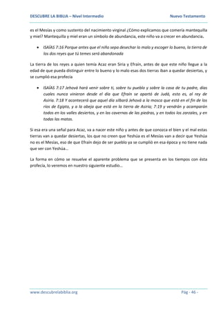 DESCUBRE LA BIBLIA – Nivel Intermedio Nuevo Testamento
www.descubrelabiblia.org Pág - 46 -
es el Mesías y como sustento del nacimiento virginal ¿Cómo explicamos que comería mantequilla
y miel? Mantequilla y miel eran un símbolo de abundancia, este niño va a crecer en abundancia.
 ISAÍAS 7:16 Porque antes que el niño sepa desechar lo malo y escoger lo bueno, la tierra de
los dos reyes que tú temes será abandonada
La tierra de los reyes a quien temía Acaz eran Siria y Efraín, antes de que este niño llegue a la
edad de que pueda distinguir entre lo bueno y lo malo esas dos tierras iban a quedar desiertas, y
se cumplió esa profecía
 ISAÍAS 7:17 Jehová hará venir sobre ti, sobre tu pueblo y sobre la casa de tu padre, días
cuales nunca vinieron desde el día que Efraín se apartó de Judá, esto es, al rey de
Asiria. 7:18 Y acontecerá que aquel día silbará Jehová a la mosca que está en el fin de los
ríos de Egipto, y a la abeja que está en la tierra de Asiria; 7:19 y vendrán y acamparán
todos en los valles desiertos, y en las cavernas de las piedras, y en todos los zarzales, y en
todas las matas.
Si esa era una señal para Acaz, va a nacer este niño y antes de que conozca el bien y el mal estas
tierras van a quedar desiertas, los que no creen que Yeshúa es el Mesías van a decir que Yeshúa
no es el Mesías, eso de que Efraín dejo de ser pueblo ya se cumplió en esa época y no tiene nada
que ver con Yeshúa…
La forma en cómo se resuelve el aparente problema que se presenta en los tiempos con ésta
profecía, lo veremos en nuestro siguiente estudio…
 