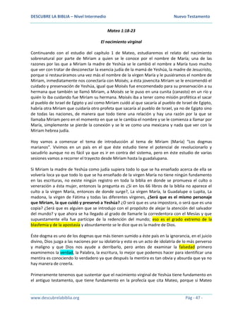 DESCUBRE LA BIBLIA – Nivel Intermedio Nuevo Testamento
www.descubrelabiblia.org Pág - 47 -
Mateo 1:18-23
El nacimiento virginal
Continuando con el estudio del capítulo 1 de Mateo, estudiaremos el relato del nacimiento
sobrenatural por parte de Miriam a quien se le conoce por el nombre de María; una de las
razones por las que a Miriam la madre de Yeshúa se le cambió el nombre a María tuvo mucho
que ver con tratar de desconectar la esencia judía de la mamá de Yeshúa, la madre de Jesucristo,
porque si restauráramos una vez más el nombre de la virgen María y le pusiéramos el nombre de
Miriam, inmediatamente nos conectaría con Moisés; a ésta jovencita Miriam se le encomendó el
cuidado y preservación de Yeshúa, igual que Moisés fue encomendado para su preservación a su
hermana que también se llamó Miriam, a Moisés se le puso en una cunita (canasto) en un río y
quién lo iba cuidando fue Miriam su hermana. Moisés iba a tener como misión profética el sacar
al pueblo de Israel de Egipto y así como Miriam cuidó al que sacaría al pueblo de Israel de Egipto,
habría otra Miriam que cuidaría otro profeta que sacaría al pueblo de Israel, ya no de Egipto sino
de todas las naciones, de manera que todo tiene una relación y hay una razón por la que se
llamaba Miriam pero en el momento en que se le cambia el nombre y se le comienza a llamar por
María, simplemente se pierde la conexión y se le ve como una mexicana y nada que ver con la
Miriam hebrea judía.
Hoy vamos a comenzar el tema de introducción al tema de Miriam (María) “Los dogmas
marianos”. Vivimos en un país en el que éste estudio tiene el potencial de revolucionarlo y
sacudirlo aunque no es fácil ya que es ir en contra del sistema, pero en éste estudio de varias
sesiones vamos a recorrer el trayecto desde Miriam hasta la guadalupana.
Si Miriam la madre de Yeshúa como judía supiera todo lo que se ha enseñado acerca de ella se
volvería loca ya que todo lo que se ha enseñado de la virgen María no tiene ningún fundamento
en las escrituras, no existe ningún registro en toda la biblia en donde se promueva el culto o
veneración a ésta mujer, entonces la pregunta es ¿Si en los 66 libros de la biblia no aparece el
culto a la virgen María, entonces de donde surge?, La virgen María, la Guadalupe o Lupita, La
madona, la virgen de Fátima y todas las diferentes vírgenes, ¿Será que es el mismo personaje
que Miriam, la que cuidó y preservó a Yeshúa? ¿O será que es una impostora, o será que es una
copia? ¿Será que es alguien que se introdujo con el propósito de alejar la atención del salvador
del mundo? y que ahora se ha llegado al grado de llamarle la corredentora con el Mesías y que
supuestamente ella fue partícipe de la redención del mundo; eso es el grado extremo de la
blasfemia y de la apostasía y absurdamente se le dice que es la madre de Dios.
Éste dogma es uno de los dogmas que más tienen sumido a éste país en la ignorancia, en el juicio
divino, Dios juzga a las naciones por su idolatría y esto es un acto de idolatría de lo más perverso
y maligno y que Dios nos ayude a derribarlo, pero antes de examinar la falsedad primero
examinemos la verdad, la Palabra, la escritura, lo mejor que podemos hacer para identificar una
mentira es conociendo lo verdadero ya que después la mentira es tan obvia y absurda que ya no
hay manera de creerla.
Primeramente tenemos que sustentar que el nacimiento virginal de Yeshúa tiene fundamento en
el antiguo testamento, que tiene fundamento en la profecía que cita Mateo, porque si Mateo
 