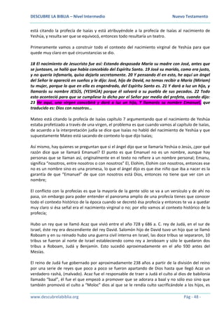 DESCUBRE LA BIBLIA – Nivel Intermedio Nuevo Testamento
www.descubrelabiblia.org Pág - 48 -
está citando la profecía de Isaías y está atribuyéndole a la profecía de Isaías al nacimiento de
Yeshúa, y resulta ser que se equivocó, entonces todo resultaría un teatro.
Primeramente vamos a construir todo el contexto del nacimiento virginal de Yeshúa para que
quede muy claro en qué circunstancias se dio.
18 El nacimiento de Jesucristo fue así: Estando desposada María su madre con José, antes que
se juntasen, se halló que había concebido del Espíritu Santo. 19 José su marido, como era justo,
y no quería infamarla, quiso dejarla secretamente. 20 Y pensando él en esto, he aquí un ángel
del Señor le apareció en sueños y le dijo: José, hijo de David, no temas recibir a María (Miriam)
tu mujer, porque lo que en ella es engendrado, del Espíritu Santo es. 21 Y dará a luz un hijo, y
llamarás su nombre JESÚS, (YESHÚA) porque él salvará a su pueblo de sus pecados. 22 Todo
esto aconteció para que se cumpliese lo dicho por el Señor por medio del profeta, cuando dijo:
23 He aquí, una virgen concebirá y dará a luz un hijo, Y llamarás su nombre Emanuel, que
traducido es: Dios con nosotros…
Mateo está citando la profecía de Isaías capítulo 7 argumentando que el nacimiento de Yeshúa
estaba profetizado a través de una virgen, el problema es que cuando vamos al capítulo de Isaías,
de acuerdo a la interpretación judía se dice que Isaías no habló del nacimiento de Yeshúa y que
supuestamente Mateo está sacando de contexto lo que dijo Isaías;
Así mismo, hay quienes se preguntan que si el ángel dijo que se llamaría Yeshúa o Jesús, ¿por qué
razón dice que se llamará Emanuel? El punto es que Emanuel no es un nombre, aunque hay
personas que se llaman así, originalmente en el texto no refiere a un nombre personal; Emanu,
significa “nosotros, entre nosotros o con nosotros” El, Elohim, Elohim con nosotros, entonces ese
no es un nombre sino es una promesa, lo que el ángel dijo es que ése niño que iba a nacer es la
garantía de que “Emanuel” de que con nosotros está Dios, entonces no tiene que ver con un
nombre;
El conflicto con la profecías es que la mayoría de la gente sólo se va a un versículo y de ahí no
pasa, sin embargo para poder entender el panorama amplio de una profecía tienes que conocer
todo el contexto histórico de la época cuando se decretó ésa profecía y entonces te va a quedar
muy claro si ésa señal era el nacimiento virginal o no; por ello vamos al contexto histórico de la
profecía;
Hubo un rey que se llamó Acaz que vivió entre el año 728 y 686 a. C. rey de Judá, en el sur de
Israel, éste rey era descendiente del rey David. Salomón hijo de David tuvo un hijo que se llamó
Roboam y en su reinado hubo una guerra civil interna en Israel, las doce tribus se separaron, 10
tribus se fueron al norte de Israel estableciendo como rey a Jeroboam y sólo le quedaron dos
tribus a Roboam, Judá y Benjamín. Esto sucedió aproximadamente en el año 930 antes del
Mesías.
El reino de Judá fue gobernado por aproximadamente 238 años a partir de la división del reino
por una serie de reyes que poco a poco se fueron apartando de Dios hasta que llegó Acaz un
verdadero rashá, (malvado). Acaz fue el responsable de traer a Judá el culto al dios de babilonia
llamado “baal”, él fue el que empezó a promover que se adorara a baal y no sólo eso sino que
también promovió el culto a “Moloc” dios al que se le rendía culto sacrificándole a los hijos, es
 