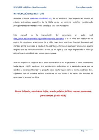 DESCUBRE LA BIBLIA – Nivel Intermedio Nuevo Testamento
www.descubrelabiblia.org Pág - 5 -
INTRODUCCIÓN DEL INSTITUTO
Descubre la Biblia (www.descubrelabiblia.org) Es un ministerio cuyo propósito es difundir el
estudio sistemático, expositivo de la Biblia desde su contexto histórico, considerando
principalmente el trasfondo hebreo con el que cada libro fue escrito.
Este manual, es la transcripción del comentario en audio mp3
http://www.descubrelabiblia.org/intermedio/verso-por-verso y es el fruto del trabajo de un
equipo de estudiantes apasionados de la biblia cuyo único interés es descubrir la esencia del
mensaje divino expresado a través de las escrituras, eliminando cualquier tendencia o dogma
religioso que se haya desarrollado a través de los siglos y que haya tergiversado el mensaje
original que el autor bíblico en verdad quiso expresar.
Nuestro propósito a través de estas explicaciones Bíblicas no es promover o hacer proselitismo
hacia alguna religión existente, sino simplemente profundizar en la sabiduría eterna que ha
resistido la barrera del tiempo y la geografía y que nos ha llegado como la eterna palabra de Dios.
Esperamos que el presente estudio transforme tu vida como lo ha hecho con millones de
personas a lo largo de los siglos.
Sécase la hierba, marchitase la flor; mas la palabra del Dios nuestro permanece
para siempre. (Isaías 40:8)
 