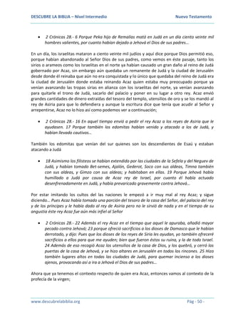 DESCUBRE LA BIBLIA – Nivel Intermedio Nuevo Testamento
www.descubrelabiblia.org Pág - 50 -
 2 Crónicas 28.- 6 Porque Peka hijo de Remalías mató en Judá en un día ciento veinte mil
hombres valientes, por cuanto habían dejado a Jehová el Dios de sus padres…
En un día, los israelitas mataron a ciento veinte mil judíos y aquí dice porque Dios permitió eso,
porque habían abandonado al Señor Dios de sus padres, como vemos en éste pasaje, tanto los
sirios o arameos como los Israelitas en el norte ya habían causado un gran daño al reino de Judá
gobernado por Acaz, sin embargo aún quedaba un remanente de Judá y la ciudad de Jerusalén
desde donde él reinaba que aún no era conquistada y lo único que quedaba del reino de Judá era
la ciudad de Jerusalén donde estaba reinando Acaz quien estaba muy preocupado porque ya
venían avanzando las tropas sirias en alianza con los israelitas del norte, ya venían avanzando
para quitarle el trono de Judá, sacarlo del palacio y poner en su lugar a otro rey. Acaz envió
grandes cantidades de dinero extraídas del tesoro del templo, utensilios de oro y se los mandó al
rey de Asiria para que lo defendiera y aunque la escritura dice que tenía que acudir al Señor y
arrepentirse, Acaz no lo hizo así como podemos ver a continuación;
 2 Crónicas 28.- 16 En aquel tiempo envió a pedir el rey Acaz a los reyes de Asiria que le
ayudasen. 17 Porque también los edomitas habían venido y atacado a los de Judá, y
habían llevado cautivos…
También los edomitas que venían del sur quienes son los descendientes de Esaú y estaban
atacando a Judá
 18 Asimismo los filisteos se habían extendido por las ciudades de la Sefela y del Neguev de
Judá, y habían tomado Bet-semes, Ajalón, Gederot, Soco con sus aldeas, Timna también
con sus aldeas, y Gimzo con sus aldeas; y habitaban en ellas. 19 Porque Jehová había
humillado a Judá por causa de Acaz rey de Israel, por cuanto él había actuado
desenfrenadamente en Judá, y había prevaricado gravemente contra Jehová…
Por estar imitando los cultos del las naciones le empezó a ir muy mal al rey Acaz; y sigue
diciendo… Pues Acaz había tomado una porción del tesoro de la casa del Señor, del palacio del rey
y de los príncipes y le había dado al rey de Asiria pero no le sirvió de nada y en el tiempo de su
angustia éste rey Acaz fue aún más infiel al Señor
 2 Crónicas 28.- 22 Además el rey Acaz en el tiempo que aquel le apuraba, añadió mayor
pecado contra Jehová; 23 porque ofreció sacrificios a los dioses de Damasco que le habían
derrotado, y dijo: Pues que los dioses de los reyes de Siria les ayudan, yo también ofreceré
sacrificios a ellos para que me ayuden; bien que fueron éstos su ruina, y la de todo Israel.
24 Además de eso recogió Acaz los utensilios de la casa de Dios, y los quebró, y cerró las
puertas de la casa de Jehová, y se hizo altares en Jerusalén en todos los rincones. 25 Hizo
también lugares altos en todas las ciudades de Judá, para quemar incienso a los dioses
ajenos, provocando así a ira a Jehová el Dios de sus padres…
Ahora que ya tenemos el contexto respecto de quien era Acaz, entonces vamos al contexto de la
profecía de la virgen;
 