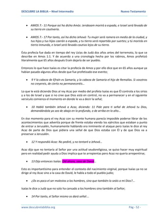 DESCUBRE LA BIBLIA – Nivel Intermedio Nuevo Testamento
www.descubrelabiblia.org Pág - 52 -
 AMOS 7.- 11 Porque así ha dicho Amós: Jeroboam morirá a espada, e Israel será llevado de
su tierra en cautiverio.
 AMOS 7.- 17 Por tanto, así ha dicho Jehová: Tu mujer será ramera en medio de la ciudad, y
tus hijos y tus hijas caerán a espada, y tu tierra será repartida por suertes; y tú morirás en
tierra inmunda, e Israel será llevado cautivo lejos de su tierra.
Ésta profecía fue dada en tiempo del rey Uzías de Judá dos años antes del terremoto, lo que se
describe en Amos 1:1. Y de acuerdo a una cronología hecha por los rabinos, Amos profetizó
literalmente que 65 años después Eraín dejaría de ser pueblo.
Entonces lo que hace Isaías es citar la profecía de Amos y por ello dice que en 65 años aunque ya
habían pasado algunos años desde que fue profetizado ese evento;
 9 Y la cabeza de Efraín es Samaria, y la cabeza de Samaria el hijo de Remalías. Si vosotros
no creyereis, de cierto no permaneceréis…
Lo que le está diciendo Dios al rey Acaz por medio del profeta Isaías es que Él controla a los sirios
y a los de Israel y que si no cree que Dios está en control, no va a permanecer y en el siguiente
versículo comienza el momento en donde le va a decir la señal;
 10 Habló también Jehová a Acaz, diciendo: 11 Pide para ti señal de Jehová tu Dios,
demandándola ya sea de abajo en lo profundo, o de arriba en lo alto…
En ése momento para el rey Acaz con su mente humana parecía imposible poderse librar de los
acontecimientos que advertía porque de frente estaba viendo los ejércitos que estaban a punto
de entrar a Jerusalén, humanamente hablando era inminente el ataque pero Isaías le dice al rey
Acaz de parte de Dios que pidiera una señal de que Dios estaba con Él y de que Dios va a
preservar a Jerusalén.
 12 Y respondió Acaz: No pediré, y no tentaré a Jehová…
Acaz dijo que no tentaría al Señor por una actitud seudoreligiosa, se quiso hacer muy espiritual
pero en realidad pedir ayuda a Dios implica que te arrepientas pero Acaz no quería arrepentirse;
 13 Dijo entonces Isaías: Oíd ahora, casa de David…
Esto es importantísimo para entender el contexto del nacimiento virginal, porque Isaías ya no se
dirige al rey Acaz sino a la casa de David, le habla a todo el pueblo judío;
 ¿Os es poco el ser molestos a los hombres, sino que también lo seáis a mi Dios?...
Isaías le dice a Judá que no solo ha cansado a los hombres sino también al Señor;
 14 Por tanto, el Señor mismo os dará señal:…
 