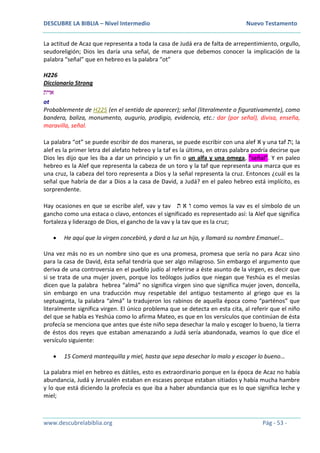 DESCUBRE LA BIBLIA – Nivel Intermedio Nuevo Testamento
www.descubrelabiblia.org Pág - 53 -
La actitud de Acaz que representa a toda la casa de Judá era de falta de arrepentimiento, orgullo,
seudoreligión; Dios les daría una señal, de manera que debemos conocer la implicación de la
palabra “señal” que en hebreo es la palabra “ot”
H226
Diccionario Strong
‫אוית‬
ot
Probablemente de H225 (en el sentido de aparecer); señal (literalmente o figurativamente), como
bandera, baliza, monumento, augurio, prodigio, evidencia, etc.: dar (por señal), divisa, enseña,
maravilla, señal.
La palabra “ot” se puede escribir de dos maneras, se puede escribir con una alef ‫א‬ y una taf ‫;ת‬ la
alef es la primer letra del alefato hebreo y la taf es la última, en otras palabra podría decirse que
Dios les dijo que les iba a dar un principio y un fin o un alfa y una omega, “señal”. Y en paleo
hebreo es la Alef que representa la cabeza de un toro y la taf que representa una marca que es
una cruz, la cabeza del toro representa a Dios y la señal representa la cruz. Entonces ¿cuál es la
señal que habría de dar a Dios a la casa de David, a Judá? en el paleo hebreo está implícito, es
sorprendente.
Hay ocasiones en que se escribe alef, vav y tav ‫ת‬ ‫א‬ ‫ו‬ como vemos la vav es el símbolo de un
gancho como una estaca o clavo, entonces el significado es representado así: la Alef que significa
fortaleza y liderazgo de Dios, el gancho de la vav y la tav que es la cruz;
 He aquí que la virgen concebirá, y dará a luz un hijo, y llamará su nombre Emanuel…
Una vez más no es un nombre sino que es una promesa, promesa que sería no para Acaz sino
para la casa de David, ésta señal tendría que ser algo milagroso. Sin embargo el argumento que
deriva de una controversia en el pueblo judío al referirse a éste asunto de la virgen, es decir que
si se trata de una mujer joven, porque los teólogos judíos que niegan que Yeshúa es el mesías
dicen que la palabra hebrea “almá” no significa virgen sino que significa mujer joven, doncella,
sin embargo en una traducción muy respetable del antiguo testamento al griego que es la
septuaginta, la palabra “almá” la tradujeron los rabinos de aquella época como “parténos” que
literalmente significa virgen. El único problema que se detecta en esta cita, al referir que el niño
del que se habla es Yeshúa como lo afirma Mateo, es que en los versículos que continúan de ésta
profecía se menciona que antes que éste niño sepa desechar la malo y escoger lo bueno, la tierra
de éstos dos reyes que estaban amenazando a Judá sería abandonada, veamos lo que dice el
versículo siguiente:
 15 Comerá mantequilla y miel, hasta que sepa desechar lo malo y escoger lo bueno…
La palabra miel en hebreo es dátiles, esto es extraordinario porque en la época de Acaz no había
abundancia, Judá y Jerusalén estaban en escases porque estaban sitiados y había mucha hambre
y lo que está diciendo la profecía es que iba a haber abundancia que es lo que significa leche y
miel;
 