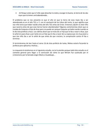 DESCUBRE LA BIBLIA – Nivel Intermedio Nuevo Testamento
www.descubrelabiblia.org Pág - 54 -
 16 Porque antes que el niño sepa desechar lo malo y escoger lo bueno, la tierra de los dos
reyes que tú temes será abandonada…
El problema que se nos presenta es que el año en que la tierra de esos reyes iba a ser
abandonada es en el año 722 a. C. con el cautiverio de las tribus del norte, lo que significa que
ese niño tenía que haber nacido antes del año 722 antes de Cristo. Entonces ¿Quién es éste niño
que nacería antes de que esas tierras fueran abandonadas? Algunos comentaristas dicen que se
trataba de Ezequías el hijo de Acaz pero no puede ser porque Ezequías ya había nacido cuando se
le dio ésta profecía a Acaz. Los rabinos dicen que se trata de un hijo que le iba a nacer a Acaz, que
la señal era para Acaz y por tanto era un hijo que le iba a nacer de su esposa que era muy joven y
que ése niño iba a ser la señal de que antes de que creciera, la conspiración contra él iba a
terminar.
Si termináramos de leer hasta el verso 16 de ésta profecía de Isaías, Mateo estaría forzando la
profecía para aplicarla a Yeshúa…
La respuesta la tendremos en el siguiente estudio, no te lo pierdas porque todo éste estudio es el
contexto general para llegar a la conclusión de cómo es que Miriam fue sustituida por el
cristianismo por la llamada virgen María o Guadalupe…
 