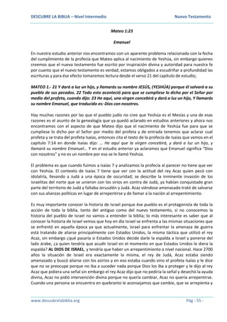 DESCUBRE LA BIBLIA – Nivel Intermedio Nuevo Testamento
www.descubrelabiblia.org Pág - 55 -
Mateo 1:23
Emanuel
En nuestro estudio anterior nos encontramos con un aparente problema relacionado con la fecha
del cumplimiento de la profecía que Mateo aplica al nacimiento de Yeshúa, sin embargo quienes
creemos que el nuevo testamento fue escrito por inspiración divina y autoridad para nuestra fe
por cuanto que el nuevo testamento es verdad, estamos obligados a escudriñar a profundidad las
escrituras y para ése efecto tomaremos lectura desde el verso 21 del capítulo de estudio;
MATEO 1.- 21 Y dará a luz un hijo, y llamarás su nombre JESÚS, (YESHÚA) porque él salvará a su
pueblo de sus pecados. 22 Todo esto aconteció para que se cumpliese lo dicho por el Señor por
medio del profeta, cuando dijo: 23 He aquí, una virgen concebirá y dará a luz un hijo, Y llamarás
su nombre Emanuel, que traducido es: Dios con nosotros.
Hay muchas razones por las que el pueblo judío no cree que Yeshúa es el Mesías y una de esas
razones es el asunto de la genealogía que ya quedó aclarado en estudios anteriores y ahora nos
encontramos con el aspecto de que Mateo dijo que el nacimiento de Yeshúa fue para que se
cumpliese lo dicho por el Señor por medio del profeta y de entrada tenemos que aclarar cual
profeta y se trata del profeta Isaías, entonces cita el texto de la profecía de Isaías que vemos en el
capítulo 7:14 en donde Isaías dijo: … He aquí que la virgen concebirá, y dará a luz un hijo, y
llamará su nombre Emanuel… Y en el estudio anterior ya aclaramos que Emanuel significa “Dios
con nosotros” y no es un nombre por eso se le llamó Yeshúa.
El problema es que cuando fuimos a Isaías 7 y analizamos la profecía al parecer no tiene que ver
con Yeshúa. El contexto de Isaías 7 tiene que ver con la actitud del rey Acaz quien pecó con
idolatría, llevando a Judá a una época de oscuridad; se describe la inminente invasión de los
israelitas del norte que se unieron con los sirios en contra de Judá, ya habían conquistado gran
parte del territorio de Judá y faltaba Jerusalén y Judá. Acaz viéndose amenazado trató de salvarse
con sus alianzas políticas en lugar de arrepentirse y de llamar a la nación al arrepentimiento.
Es muy importante conocer la historia de Israel porque ése pueblo es el protagonista de toda la
acción de toda la biblia, tanto del antiguo como del nuevo testamento, si no conocemos la
historia del pueblo de Israel no vamos a entender la biblia; lo más interesante es saber que al
conocer la historia de Israel vemos que hoy en día Israel se enfrenta a las mismas situaciones que
se enfrentó en aquella época ya que actualmente, Israel para enfrentar la amenaza de guerra
está tratando de aliarse principalmente con Estados Unidos, la misma táctica que utilizó el rey
Acaz, sin embargo ¿qué pasaría si Estados Unidos decide darle la espalda a Israel y ponerse del
lado árabe, ¿a quien tendría que acudir Israel en el momento en que Estados Unidos le diera la
espalda? AL DIOS DE ISRAEL, y tendría que haber un arrepentimiento a nivel nacional. Hace 2700
años la situación de Israel era exactamente la misma, el rey de Judá, Acaz estaba siendo
amenazado y buscó aliarse con los asirios y en eso estaba cuando vino el profeta Isaías y le dice
que no se preocupe porque no iba a suceder nada porque Dios los iba a proteger y le dijo al rey
Acaz que pidiera una señal sin embargo el rey Acaz dijo que no pediría la señal y desechó la ayuda
divina, Acaz no pidió intervención divina porque no quería cambiar, Acaz no quería arrepentirse.
Cuando una persona se encuentra en quebranto le aconsejamos que cambie, que se arrepienta y
 