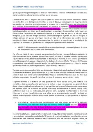 DESCUBRE LA BIBLIA – Nivel Intermedio Nuevo Testamento
www.descubrelabiblia.org Pág - 56 -
que busque a Dios pero ésa persona dice que no le interesa sino que prefiere hacer las cosas a su
manera, entonces adopta la misma actitud que el rey Acaz.
Entonces Isaías ante la negativa de Acaz de pedir una señal dijo que aunque no hubiera pedido
una señal, Dios se la daría principalmente a la casa de David, a Judá; es por eso muy importante
que desde ése momento entendamos que la profecía no es específicamente para tiempos de
Acaz sino que es para toda la casa de David y ésa señal es la siguiente: … He aquí que la virgen
concebirá, y dará a luz un hijo, y llamará su nombre Emanuel…. También vimos la controversia de
los teólogos judíos que dicen que la palabra virgen no es virgen sino doncella o mujer joven, sin
embargo ésa controversia es innecesaria porque si lo que dice es que va a dar una señal
milagrosa, ¿Qué clase de milagro sería que una mujer tenga un hijo? En eso no hay milagro, el
milagro consiste en que de una virgen nacería un hijo, sin la intervención de hombre, en eso
consiste el milagro. Ahora bien, el problema de ésa señal es lo que dice en el versículo 16 del
capítulo 7. El problema es que Mateo cita ésta profecía y se la atribuye a Yeshúa;
 ISAÍAS 7.- 16 Porque antes que el niño sepa desechar lo malo y escoger lo bueno, la tierra
de los dos reyes que tú temes será abandonada.
Ése niño que había de nacer antes de que sepa desechar lo malo y escoger lo bueno, es decir a la
edad de la adolescencia, antes de que ese niño tuviera esa edad la tierra de los reyes que estaban
a punto de invadir a Judá sería abandonada, es decir que en máximo 20 años tendría que haberse
cumplido ésa profecía ya que ésta profecía fue dada en alrededor del año 730 antes del Mesías y
el caso es que en el año 720 antes del Mesías ésa profecía se cumplió, entonces ¿Cómo es posible
que Mateo utilice ésa profecía ya cumplida y se la atribuya a Yeshúa?
Vamos a comprobar porqué es lícito que Mateo cite ésta profecía y se la aplique a Yeshúa, así que
lo primero que tenemos que preguntarnos es ¿Quién es éste niño que tenía que nacer y madurar
antes de que esas tierra fueran abandonadas? Algunos comentaristas dicen que ése niño que
había de nacer era un hijo que le nacería al rey Acaz de su esposa que era joven y justa.
En primer término si se trata de un niño que había de nacer en ésa época, ésa profecía sí se
cumplió en ésa época; el punto que vamos a probar es que en ocasiones una profecía tiene
doble, triple o cuádruple cumplimiento, lo que significa que una profecía se cumple varias veces,
por ejemplo todas las ocasiones en que se ha tratado de exterminar al pueblo judío y se ha
profetizado que va a ser restaurado, ésta profecía se ha cumplido muchas veces. El éxodo de
Egipto es el primer cumplimiento de una salida y ése acontecimiento anunció y anticipó un
acontecimiento para los últimos tiempos que vemos en Jeremías 16, que profetiza el segundo
éxodo;
 JEREMÍAS 16.- 14 No obstante, he aquí vienen días, dice Jehová, en que no se dirá más:
Vive Jehová, que hizo subir a los hijos de Israel de tierra de Egipto; 15 sino: Vive Jehová,
que hizo subir a los hijos de Israel de la tierra del norte, y de todas las tierras adonde los
había arrojado; y los volveré a su tierra, la cual di a sus padres.
El primer éxodo fue de Egipto a la tierra de Israel, el segundo será de todas las naciones a Israel,
¿te gustaría ser parte del segundo éxodo? El pueblo de Israel entró a Egipto como familia, setenta
personas en total y salieron en éxodo 600,000 hombres de a pié sin contar mujeres y niños, de
 