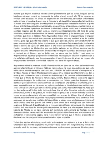 DESCUBRE LA BIBLIA – Nivel Intermedio Nuevo Testamento
www.descubrelabiblia.org Pág - 57 -
manera que después Israel fue llevado cautivo primeramente por los asirios, después por los
babilonios, después regresó un remanente de judíos a Israel y en el año 70 los romanos se
llevaron como esclavos a los judíos, los dispersaron en todo el mundo, se hicieron comunidades
judías en todo el mundo y después vino la época de la iglesia católica, las cruzadas, la inquisición,
al pueblo judío les dicen judíos errantes porque eran perseguidos en todas las naciones al grado
de que ante tanta persecución, muchos judíos se convirtieron al catolicismo, muchos incluso se
hicieron sacerdotes y perdieron totalmente la identidad y ahora resulta que la mayoría de los
apellidos hispanos son de origen judío, de manera que Hispanoamérica está lleno de judíos
asimilados; antes del descubrimiento de América vivían indígenas, y ése es otro gran tema en el
sentido de que desde la época de Asiria hay pruebas de que entre el lenguaje maya y el lenguaje
de varias tribus y muchos de sus caracteres y costumbres son muy similares a las del pueblo
hebreo, pero algo que está más cercano es que quien colonizó América con Cristóbal Colón de
quien se cree que fue judío, fueron precisamente los Judíos que fueron expulsados por la reina
Isabel la católica de España en 1492, ése es el año en que se decretó que los judíos salieran de
España. La profecía de Abdías dice que esos judíos exiliados en los últimos tiempos han de
regresar a Israel a edificar la ciudades en el desierto del Neguev, la profecía describe que quien va
a construir en el Neguev son los judíos que no saben que son judíos y que están en
Hispanoamérica, aquellos que perdieron la identidad hace siglos por causa de la persecución y
ésa es la labor del Mesías que tiene otras ovejas, el buen Pastor que irá a traer de regreso a la
oveja perdida a devolverle su identidad. Todo ello será parte del segundo éxodo.
Hoy veremos cómo la amenaza a Judá y la destrucción por parte de las tribus del norte tienen
que ver totalmente con el niño que había de nacer, así que no es un caso extraño de que en la
biblia ciertas historias se repitan una y otra vez. La historia de José el soñador es muy parecida a
la vida de Yeshúa, la vida de Moisés igualmente ya que en su época a los niños menores los iban a
matar y para preservar su vida lo echaron en un canasto y lo iba cuidando su hermana Miriam y
vemos que la Mamá de Yeshúa se llamaba igual, Miriam, después Moisés vivió como Egipcio
totalmente despojado de su identidad lo mismo pasa con Yeshúa, quien fue despojado de su
identidad y que actualmente se encuentra en las naciones con una identidad totalmente gentil y
no es reconocido ante sus hermanos los judíos como hebreo, a Yeshúa le quitaron su identidad,
ahora se le ve con una imagen con una túnica griega, ojos azules, medio afeminado etc. nada que
ver ése Jesús con el Yeshúa judío hebreo de hace dos mil años, Roma fue quien le cambió la
personalidad, Roma lo des-judaizó, no fue sino hasta la película de la Pasión de Cristo cuando lo
vemos un poco más cercano a lo que en realidad era, pero en los últimos dos mil años de la
historia Jesús está entre los gentiles y sus propios hermanos obviamente no lo identifican ni lo
reconocen porque dice que es el dios de los gentiles y lo ubican como un dios pagano, incluso, el
Jesús católico tiene más que ver con “mitra” y otros dioses de la mitología que con Yeshúa el
carpintero de Nazaret. El pueblo judío no lo reconoce como Mesías porque para ellos ése Jesús
católico está muy lejos del Mesías judío descendiente de David que ellos esperan. Entonces la
historia de Moisés es un típico ejemplo del paralelismo extraordinario de Yeshúa; cuando
finalmente Moisés decide salir del anonimato de Egipto e identificarse con sus hermanos, lo
rechazaron, lo veían como egipcio, no lo reconocieron y se tuvo que ir 40 años al desierto en
donde se casa con una gentil hasta que es llamado a ir por su pueblo.
Yeshúa hoy está en el desierto, en el exilio y de repente va a aparecer y le va a decir a los
faraones de éste mundo “deja salir a mi pueblo” y te va a decir a ti: “sal pueblo mío, vuelve a tu
herencia, sal de las naciones y de las costumbres que no tienen nada que ver con Abraham, Isaac
 